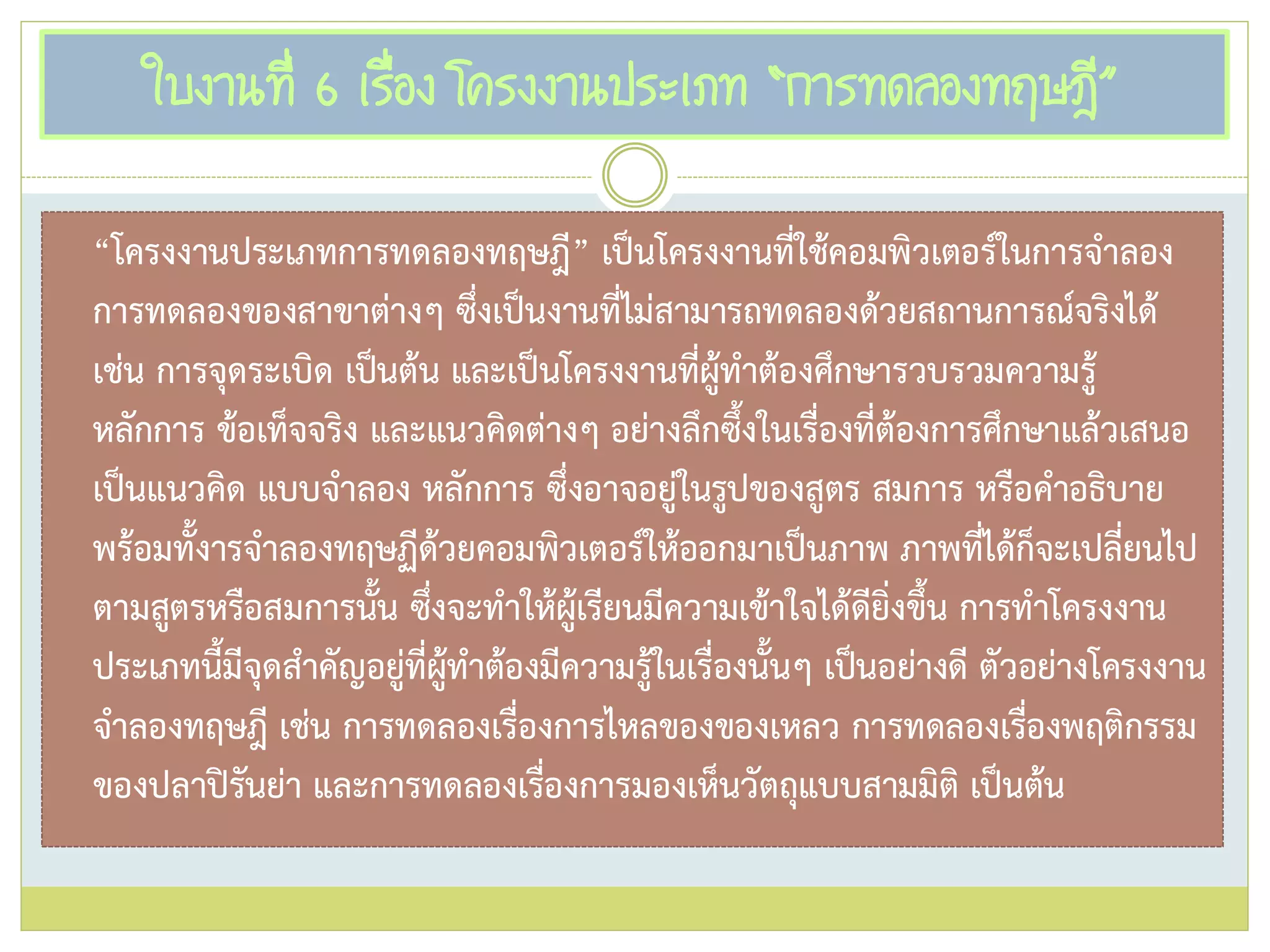 ใบงานที่ 6 เรื่อง โครงงานประเภท “การทดลองทฤษฎี”
“โครงงานประเภทการทดลองทฤษฎี” เป็นโครงงานที่ใช้คอมพิวเตอร์ในการจาลอง
การทดลองของสาขาต่างๆ ซึ่งเป็นงานที่ไม่สามารถทดลองด้วยสถานการณ์จริงได้
เช่น การจุดระเบิด เป็นต้น และเป็นโครงงานที่ผู้ทาต้องศึกษารวบรวมความรู้
หลักการ ข้อเท็จจริง และแนวคิดต่างๆ อย่างลึกซึ้งในเรื่องที่ต้องการศึกษาแล้วเสนอ
เป็นแนวคิด แบบจาลอง หลักการ ซึ่งอาจอยู่ในรูปของสูตร สมการ หรือคาอธิบาย
พร้อมทั้งารจาลองทฤษฏีด้วยคอมพิวเตอร์ให้ออกมาเป็นภาพ ภาพที่ได้ก็จะเปลี่ยนไป
ตามสูตรหรือสมการนั้น ซึ่งจะทาให้ผู้เรียนมีความเข้าใจได้ดียิ่งขึ้น การทาโครงงาน
ประเภทนี้มีจุดสาคัญอยู่ที่ผู้ทาต้องมีความรู้ในเรื่องนั้นๆ เป็นอย่างดี ตัวอย่างโครงงาน
จาลองทฤษฎี เช่น การทดลองเรื่องการไหลของของเหลว การทดลองเรื่องพฤติกรรม
ของปลาปิรันย่า และการทดลองเรื่องการมองเห็นวัตถุแบบสามมิติ เป็นต้น
 