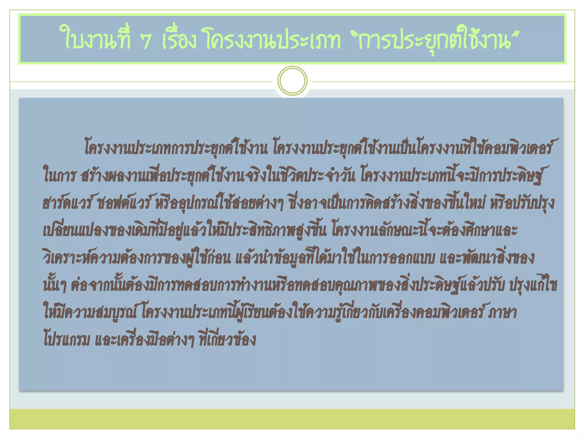 ใบงานที่ 7 เรื่อง โครงงานประเภท “การประยุกต์ใช้งาน”
โครงงานประเภทการประยุกต์ใช้งาน โครงงานประยุกต์ใช้งานเป๊นโครงงานที่ใช้คอมพิวเตอร์
ในการ สร้างผลงานเพื่อประยุกต์ใช้งานจริงในชีวิตประจาวัน โครงงานประเภทนี้จะมีการประดิษฐ์
ฮาร์ดแวร์ ซอฟต์แวร์ หรืออุปกรณ์ใช้สอยต่างๆ ซึ่งอาจเป๊นการคิดสร้างสิ่งของขึ้นใหม่ หรือปรับปรุง
เปลี่ยนแปลงของเดิมที่มีอยู่แล้วให้มีประสิทธิภาพสูงขึ้น โครงงานลักษณะนี้จะต้องศึกษาและ
วิเคราะห์ความต้องการของผู้ใช้ก่อน แล้วนาข้อมูลที่ได้มาใช้ในการออกแบบ และพัฒนาสิ่งของ
นั้นๆ ต่อจากนั้นต้องมีการทดสอบการทางานหรือทดสอบคุณภาพของสิ่งประดิษฐ์แล้วปรับ ปรุงแก้ไข
ให้มีความสมบูรณ์ โครงงานประเภทนี้ผู้เรียนต้องใช้ความรู้เกี่ยวกับเครื่องคอมพิวเตอร์ ภาษา
โปรแกรม และเครื่องมือต่างๆ ที่เกี่ยวข้อง
 