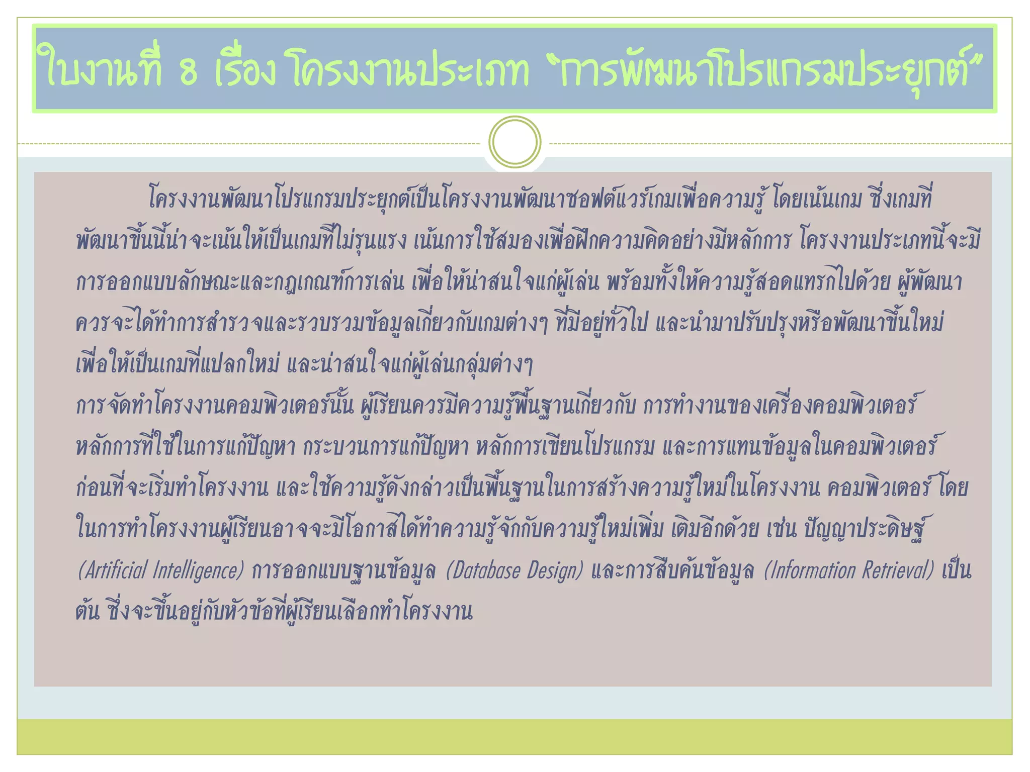 ใบงานที่ 8 เรื่อง โครงงานประเภท “การพัฒนาโปรแกรมประยุกต์”
โครงงานพัฒนาโปรแกรมประยุกต์เป๊นโครงงานพัฒนาซอฟต์แวร์เกมเพื่อความรู้ โดยเน้นเกม ซึ่งเกมที่
พัฒนาขึ้นนี้น่าจะเน้นให้เป๊นเกมที่ไม่รุนแรง เน้นการใช้สมองเพื่อฝึกความคิดอย่างมีหลักการ โครงงานประเภทนี้จะมี
การออกแบบลักษณะและกฎเกณฑ์การเล่น เพื่อให้น่าสนใจแก่ผู้เล่น พร้อมทั้งให้ความรู้สอดแทรกไปด้วย ผู้พัฒนา
ควรจะได้ทาการสารวจและรวบรวมข้อมูลเกี่ยวกับเกมต่างๆ ที่มีอยู่ทั่วไป และนามาปรับปรุงหรือพัฒนาขึ้นใหม่
เพื่อให้เป๊นเกมที่แปลกใหม่ และน่าสนใจแก่ผู้เล่นกลุ่มต่างๆ
การจัดทาโครงงานคอมพิวเตอร์นั้น ผู้เรียนควรมีความรู้พื้นฐานเกี่ยวกับ การทางานของเครื่องคอมพิวเตอร์
หลักการที่ใช้ในการแก้ปัญหา กระบวนการแก้ปัญหา หลักการเขียนโปรแกรม และการแทนข้อมูลในคอมพิวเตอร์
ก่อนที่จะเริ่มทาโครงงาน และใช้ความรู้ดังกล่าวเป๊นพื้นฐานในการสร้างความรู้ใหม่ในโครงงาน คอมพิวเตอร์ โดย
ในการทาโครงงานผู้เรียนอาจจะมีโอกาสได้ทาความรู้จักกับความรู้ใหม่เพิ่ม เติมอีกด้วย เช่น ปัญญาประดิษฐ์
(Artificial Intelligence) การออกแบบฐานข้อมูล (Database Design) และการสืบค้นข้อมูล (Information Retrieval) เป๊น
ต้น ซึ่งจะขึ้นอยู่กับหัวข้อที่ผู้เรียนเลือกทาโครงงาน
 