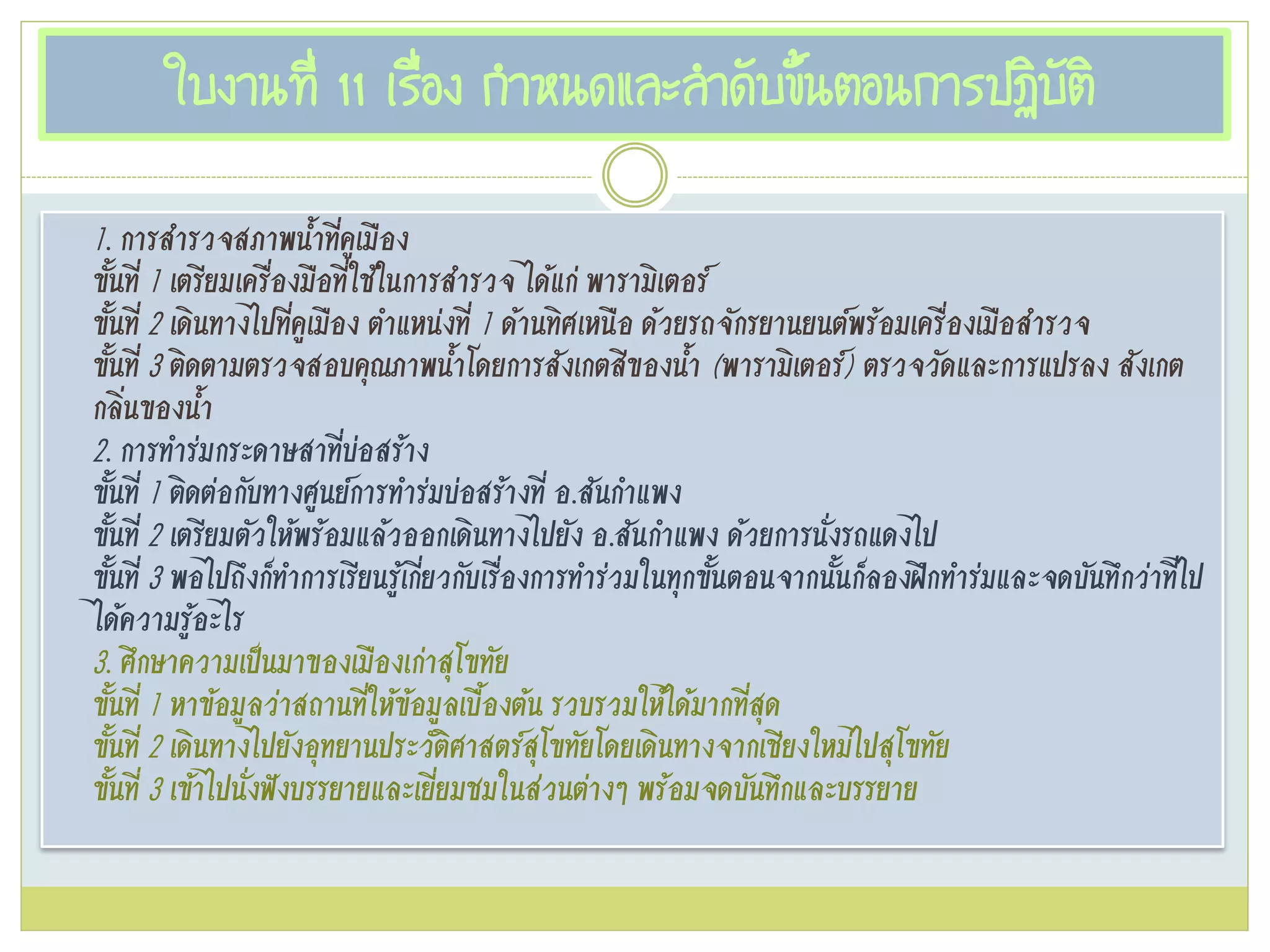 ใบงานที่ 11 เรื่อง กาหนดและลาดับขั้นตอนการปฏิบัติ
1. การสารวจสภาพน้าที่คูเมือง
ขั้นที่ 1 เตรียมเครื่องมือที่ใช้ในการสารวจ ได้แก่ พารามิเตอร์
ขั้นที่ 2 เดินทางไปที่คูเมือง ตาแหน่งที่ 1 ด้านทิศเหนือ ด้วยรถจักรยานยนต์พร้อมเครื่องเมือสารวจ
ขั้นที่ 3 ติดตามตรวจสอบคุณภาพน้าโดยการสังเกตสีของน้า (พารามิเตอร์) ตรวจวัดและการแปรลง สังเกต
กลิ่นของน้า
2. การทาร่มกระดาษสาที่บ่อสร้าง
ขั้นที่ 1 ติดต่อกับทางศูนย์การทาร่มบ่อสร้างที่ อ.สันกาแพง
ขั้นที่ 2 เตรียมตัวให้พร้อมแล้วออกเดินทางไปยัง อ.สันกาแพง ด้วยการนั่งรถแดงไป
ขั้นที่ 3 พอไปถึงก็ทาการเรียนรู้เกี่ยวกับเรื่องการทาร่วมในทุกขั้นตอนจากนั้นก็ลองฝึกทาร่มและจดบันทึกว่าที่ไป
ได้ความรู้อะไร
3. ศึกษาความเป๊นมาของเมืองเก่าสุโขทัย
ขั้นที่ 1 หาข้อมูลว่าสถานที่ให้ข้อมูลเบื้องต้น รวบรวมให้ได้มากที่สุด
ขั้นที่ 2 เดินทางไปยังอุทยานประวัติศาสตร์สุโขทัยโดยเดินทางจากเชียงใหม่ไปสุโขทัย
ขั้นที่ 3 เข้าไปนั่งฟังบรรยายและเยี่ยมชมในส่วนต่างๆ พร้อมจดบันทึกและบรรยาย
 