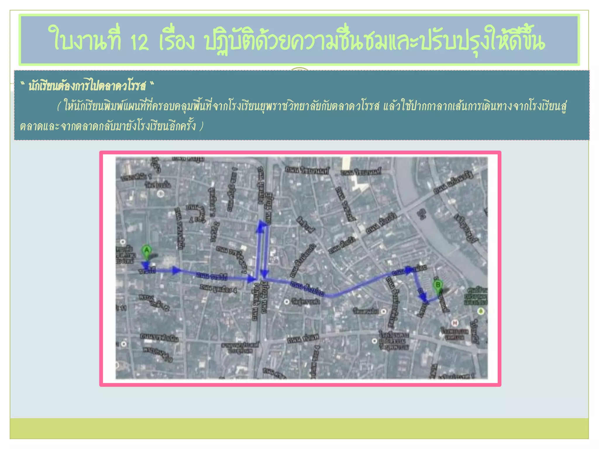 ใบงานที่ 12 เรื่อง ปฏิบัติด้วยความชื่นชมและปรับปรุงให้ดีขึ้น
“ นักเรียนต้องการไปตลาดวโรรส “
( ให้นักเรียนพิมพ์แผนที่ที่ครอบคลุมพื้นที่จากโรงเรียนยุพราชวิทยาลัยกับตลาดวโรรส แล้วใช้ปากกาลากเส้นการเดินทางจากโรงเรียนสู่
ตลาดและจากตลาดกลับมายังโรงเรียนอีกครั้ง )
 