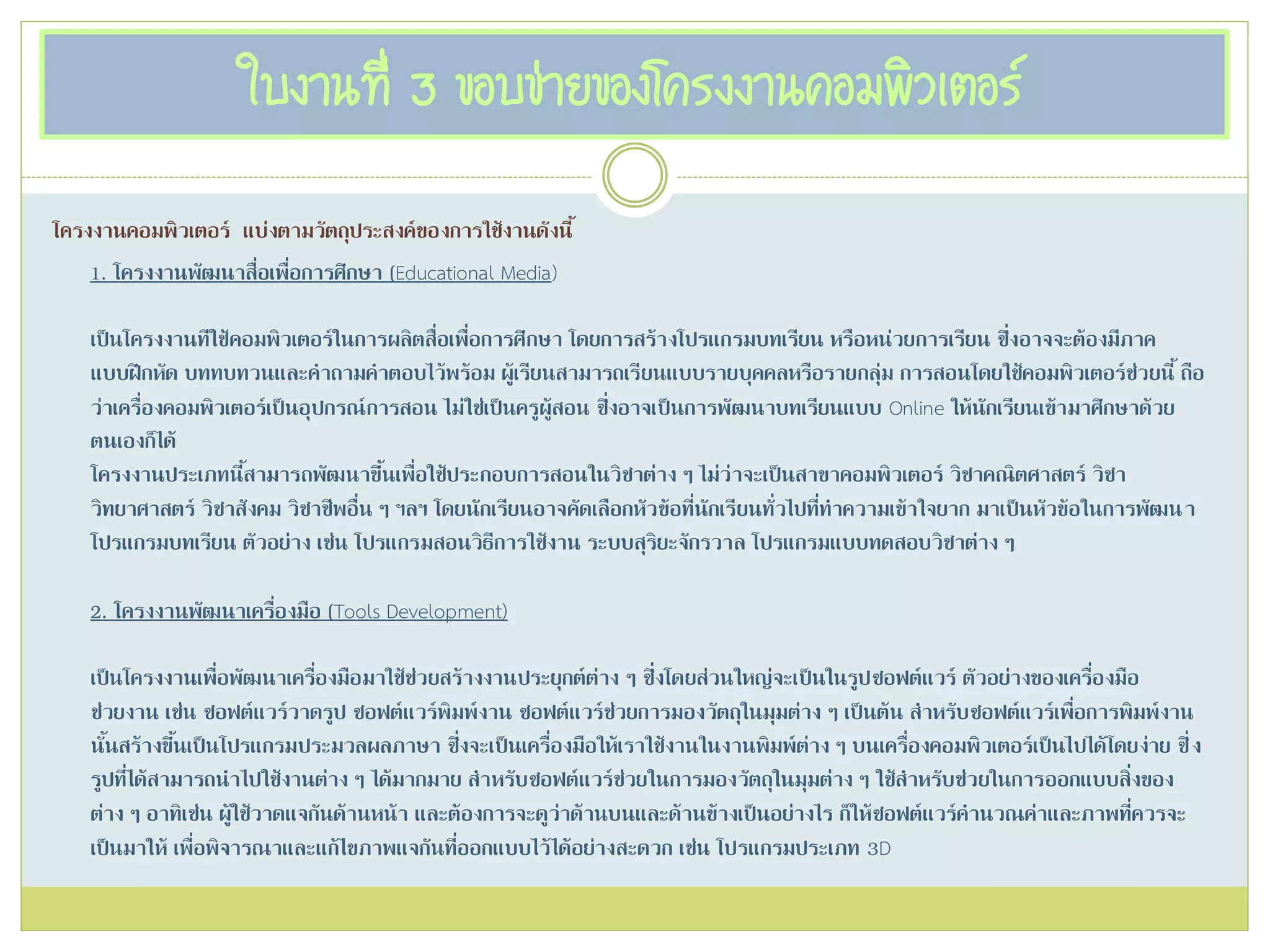 ใบงานที่ 3 ขอบข่ายของโครงงานคอมพิวเตอร์
โครงงานคอมพิวเตอร์ แบ่งตามวัตถุประสงค์ของการใช้งานดังนี้
1. โครงงานพัฒนาสื่อเพื่อการศึกษา (Educational Media)
เป็นโครงงานทีใช้คอมพิวเตอร์ในการผลิตสื่อเพื่อการศึกษา โดยการสร้างโปรแกรมบทเรียน หรือหน่วยการเรียน ซึ่งอาจจะต้องมีภาค
แบบฝึกหัด บททบทวนและคาถามคาตอบไว้พร้อม ผู้เรียนสามารถเรียนแบบรายบุคคลหรือรายกลุ่ม การสอนโดยใช้คอมพิวเตอร์ช่วยนี้ ถือ
ว่าเครื่องคอมพิวเตอร์เป็นอุปกรณ์การสอน ไม่ใช่เป็นครูผู้สอน ซึ่งอาจเป็นการพัฒนาบทเรียนแบบ Online ให้นักเรียนเข้ามาศึกษาด้วย
ตนเองก็ได้
โครงงานประเภทนี้สามารถพัฒนาขึ้นเพื่อใช้ประกอบการสอนในวิชาต่าง ๆ ไม่ว่าจะเป็นสาขาคอมพิวเตอร์ วิชาคณิตศาสตร์ วิชา
วิทยาศาสตร์ วิชาสังคม วิชาชีพอื่น ๆ ฯลฯ โดยนักเรียนอาจคัดเลือกหัวข้อที่นักเรียนทั่วไปที่ทาความเข้าใจยาก มาเป็นหัวข้อในการพัฒนา
โปรแกรมบทเรียน ตัวอย่าง เช่น โปรแกรมสอนวิธีการใช้งาน ระบบสุริยะจักรวาล โปรแกรมแบบทดสอบวิชาต่าง ๆ
2. โครงงานพัฒนาเครื่องมือ (Tools Development)
เป็นโครงงานเพื่อพัฒนาเครื่องมือมาใช้ช่วยสร้างงานประยุกต์ต่าง ๆ ซึ่งโดยส่วนใหญ่จะเป็นในรูปซอฟต์แวร์ ตัวอย่างของเครื่องมือ
ช่วยงาน เช่น ซอฟต์แวร์วาดรูป ซอฟต์แวร์พิมพ์งาน ซอฟต์แวร์ช่วยการมองวัตถุในมุมต่าง ๆ เป็นต้น สาหรับซอฟต์แวร์เพื่อการพิมพ์งาน
นั้นสร้างขึ้นเป็นโปรแกรมประมวลผลภาษา ซึ่งจะเป็นเครื่องมือให้เราใช้งานในงานพิมพ์ต่าง ๆ บนเครื่องคอมพิวเตอร์เป็นไปได้โดยง่าย ซึ่ง
รูปที่ได้สามารถนาไปใช้งานต่าง ๆ ได้มากมาย สาหรับซอฟต์แวร์ช่วยในการมองวัตถุในมุมต่าง ๆ ใช้สาหรับช่วยในการออกแบบสิ่งของ
ต่าง ๆ อาทิเช่น ผู้ใช้วาดแจกันด้านหน้า และต้องการจะดูว่าด้านบนและด้านข้างเป็นอย่างไร ก็ให้ซอฟต์แวร์คานวณค่าและภาพที่ควรจะ
เป็นมาให้ เพื่อพิจารณาและแก้ไขภาพแจกันที่ออกแบบไว้ได้อย่างสะดวก เช่น โปรแกรมประเภท 3D
 