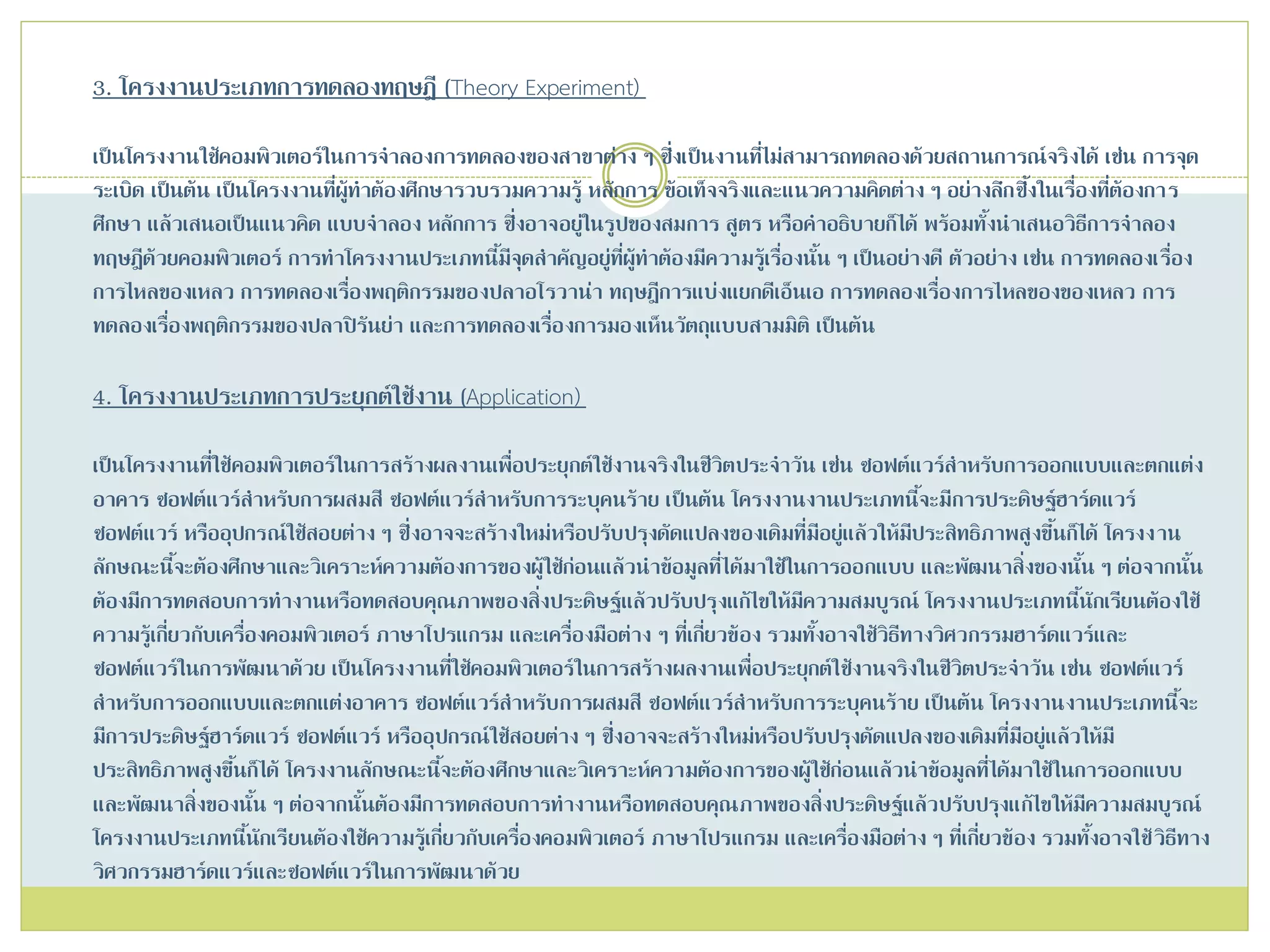 3. โครงงานประเภทการทดลองทฤษฎี (Theory Experiment)
เป็นโครงงานใช้คอมพิวเตอร์ในการจาลองการทดลองของสาขาต่าง ๆ ซึ่งเป็นงานที่ไม่สามารถทดลองด้วยสถานการณ์จริงได้ เช่น การจุด
ระเบิด เป็นต้น เป็นโครงงานที่ผู้ทาต้องศึกษารวบรวมความรู้ หลักการ ข้อเท็จจริงและแนวความคิดต่าง ๆ อย่างลึกซึ้งในเรื่องที่ต้องการ
ศึกษา แล้วเสนอเป็นแนวคิด แบบจาลอง หลักการ ซึ่งอาจอยู่ในรูปของสมการ สูตร หรือคาอธิบายก็ได้ พร้อมทั้งนาเสนอวิธีการจาลอง
ทฤษฎีด้วยคอมพิวเตอร์ การทาโครงงานประเภทนี้มีจุดสาคัญอยู่ที่ผู้ทาต้องมีความรู้เรื่องนั้น ๆ เป็นอย่างดี ตัวอย่าง เช่น การทดลองเรื่อง
การไหลของเหลว การทดลองเรื่องพฤติกรรมของปลาอโรวาน่า ทฤษฎีการแบ่งแยกดีเอ็นเอ การทดลองเรื่องการไหลของของเหลว การ
ทดลองเรื่องพฤติกรรมของปลาปิรันย่า และการทดลองเรื่องการมองเห็นวัตถุแบบสามมิติ เป็นต้น
4. โครงงานประเภทการประยุกต์ใช้งาน (Application)
เป็นโครงงานที่ใช้คอมพิวเตอร์ในการสร้างผลงานเพื่อประยุกต์ใช้งานจริงในชีวิตประจาวัน เช่น ซอฟต์แวร์สาหรับการออกแบบและตกแต่ง
อาคาร ซอฟต์แวร์สาหรับการผสมสี ซอฟต์แวร์สาหรับการระบุคนร้าย เป็นต้น โครงงานงานประเภทนี้จะมีการประดิษฐ์ฮาร์ดแวร์
ซอฟต์แวร์ หรืออุปกรณ์ใช้สอยต่าง ๆ ซึ่งอาจจะสร้างใหม่หรือปรับปรุงดัดแปลงของเดิมที่มีอยู่แล้วให้มีประสิทธิภาพสูงขึ้นก็ได้ โครงงาน
ลักษณะนี้จะต้องศึกษาและวิเคราะห์ความต้องการของผู้ใช้ก่อนแล้วนาข้อมูลที่ได้มาใช้ในการออกแบบ และพัฒนาสิ่งของนั้น ๆ ต่อจากนั้น
ต้องมีการทดสอบการทางานหรือทดสอบคุณภาพของสิ่งประดิษฐ์แล้วปรับปรุงแก้ไขให้มีความสมบูรณ์ โครงงานประเภทนี้นักเรียนต้องใช้
ความรู้เกี่ยวกับเครื่องคอมพิวเตอร์ ภาษาโปรแกรม และเครื่องมือต่าง ๆ ที่เกี่ยวข้อง รวมทั้งอาจใช้วิธีทางวิศวกรรมฮาร์ดแวร์และ
ซอฟต์แวร์ในการพัฒนาด้วย เป็นโครงงานที่ใช้คอมพิวเตอร์ในการสร้างผลงานเพื่อประยุกต์ใช้งานจริงในชีวิตประจาวัน เช่น ซอฟต์แวร์
สาหรับการออกแบบและตกแต่งอาคาร ซอฟต์แวร์สาหรับการผสมสี ซอฟต์แวร์สาหรับการระบุคนร้าย เป็นต้น โครงงานงานประเภทนี้จะ
มีการประดิษฐ์ฮาร์ดแวร์ ซอฟต์แวร์ หรืออุปกรณ์ใช้สอยต่าง ๆ ซึ่งอาจจะสร้างใหม่หรือปรับปรุงดัดแปลงของเดิมที่มีอยู่แล้วให้มี
ประสิทธิภาพสูงขึ้นก็ได้ โครงงานลักษณะนี้จะต้องศึกษาและวิเคราะห์ความต้องการของผู้ใช้ก่อนแล้วนาข้อมูลที่ได้มาใช้ในการออกแบบ
และพัฒนาสิ่งของนั้น ๆ ต่อจากนั้นต้องมีการทดสอบการทางานหรือทดสอบคุณภาพของสิ่งประดิษฐ์แล้วปรับปรุงแก้ไขให้มีความสมบูรณ์
โครงงานประเภทนี้นักเรียนต้องใช้ความรู้เกี่ยวกับเครื่องคอมพิวเตอร์ ภาษาโปรแกรม และเครื่องมือต่าง ๆ ที่เกี่ยวข้อง รวมทั้งอาจใช้วิธีทาง
วิศวกรรมฮาร์ดแวร์และซอฟต์แวร์ในการพัฒนาด้วย
 
