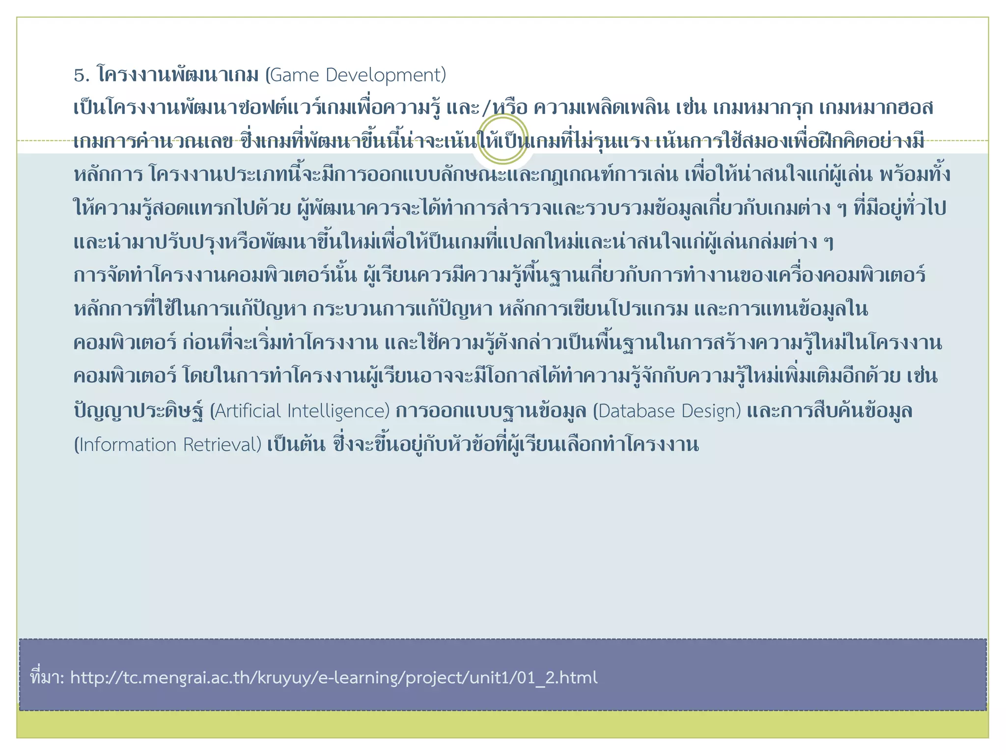 5. โครงงานพัฒนาเกม (Game Development)
เป็นโครงงานพัฒนาซอฟต์แวร์เกมเพื่อความรู้ และ/หรือ ความเพลิดเพลิน เช่น เกมหมากรุก เกมหมากฮอส
เกมการคานวณเลข ซึ่งเกมที่พัฒนาขึ้นนี้น่าจะเน้นให้เป็นเกมที่ไม่รุนแรง เน้นการใช้สมองเพื่อฝึกคิดอย่างมี
หลักการ โครงงานประเภทนี้จะมีการออกแบบลักษณะและกฎเกณฑ์การเล่น เพื่อให้น่าสนใจแก่ผู้เล่น พร้อมทั้ง
ให้ความรู้สอดแทรกไปด้วย ผู้พัฒนาควรจะได้ทาการสารวจและรวบรวมข้อมูลเกี่ยวกับเกมต่าง ๆ ที่มีอยู่ทั่วไป
และนามาปรับปรุงหรือพัฒนาขึ้นใหม่เพื่อให้ป็นเกมที่แปลกใหม่และน่าสนใจแก่ผู้เล่นกล่มต่าง ๆ
การจัดทาโครงงานคอมพิวเตอร์นั้น ผู้เรียนควรมีความรู้พื้นฐานเกี่ยวกับการทางานของเครื่องคอมพิวเตอร์
หลักการที่ใช้ในการแก้ปัญหา กระบวนการแก้ปัญหา หลักการเขียนโปรแกรม และการแทนข้อมูลใน
คอมพิวเตอร์ ก่อนที่จะเริ่มทาโครงงาน และใช้ความรู้ดังกล่าวเป็นพื้นฐานในการสร้างความรู้ใหม่ในโครงงาน
คอมพิวเตอร์ โดยในการทาโครงงานผู้เรียนอาจจะมีโอกาสได้ทาความรู้จักกับความรู้ใหม่เพิ่มเติมอีกด้วย เช่น
ปัญญาประดิษฐ์ (Artificial Intelligence) การออกแบบฐานข้อมูล (Database Design) และการสืบค้นข้อมูล
(Information Retrieval) เป็นต้น ซึ่งจะขึ้นอยู่กับหัวข้อที่ผู้เรียนเลือกทาโครงงาน
ที่มา: http://tc.mengrai.ac.th/kruyuy/e-learning/project/unit1/01_2.html
 