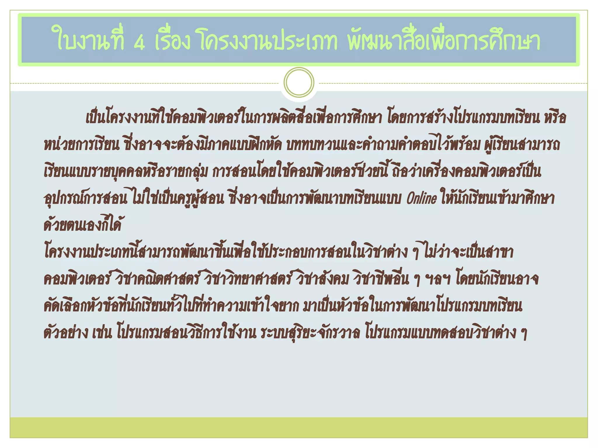 ใบงานที่ 4 เรื่อง โครงงานประเภท พัฒนาสื่อเพื่อการศึกษา
เป๊นโครงงานทีใช้คอมพิวเตอร์ในการผลิตสื่อเพื่อการศึกษา โดยการสร้างโปรแกรมบทเรียน หรือ
หน่วยการเรียน ซึ่งอาจจะต้องมีภาคแบบฝึกหัด บททบทวนและคาถามคาตอบไว้พร้อม ผู้เรียนสามารถ
เรียนแบบรายบุคคลหรือรายกลุ่ม การสอนโดยใช้คอมพิวเตอร์ช่วยนี้ ถือว่าเครื่องคอมพิวเตอร์เป๊น
อุปกรณ์การสอน ไม่ใช่เป๊นครูผู้สอน ซึ่งอาจเป๊นการพัฒนาบทเรียนแบบ Online ให้นักเรียนเข้ามาศึกษา
ด้วยตนเองก็ได้
โครงงานประเภทนี้สามารถพัฒนาขึ้นเพื่อใช้ประกอบการสอนในวิชาต่าง ๆ ไม่ว่าจะเป๊นสาขา
คอมพิวเตอร์ วิชาคณิตศาสตร์ วิชาวิทยาศาสตร์ วิชาสังคม วิชาชีพอื่น ๆ ฯลฯ โดยนักเรียนอาจ
คัดเลือกหัวข้อที่นักเรียนทั่วไปที่ทาความเข้าใจยาก มาเป๊นหัวข้อในการพัฒนาโปรแกรมบทเรียน
ตัวอย่าง เช่น โปรแกรมสอนวิธีการใช้งาน ระบบสุริยะจักรวาล โปรแกรมแบบทดสอบวิชาต่าง ๆ
 