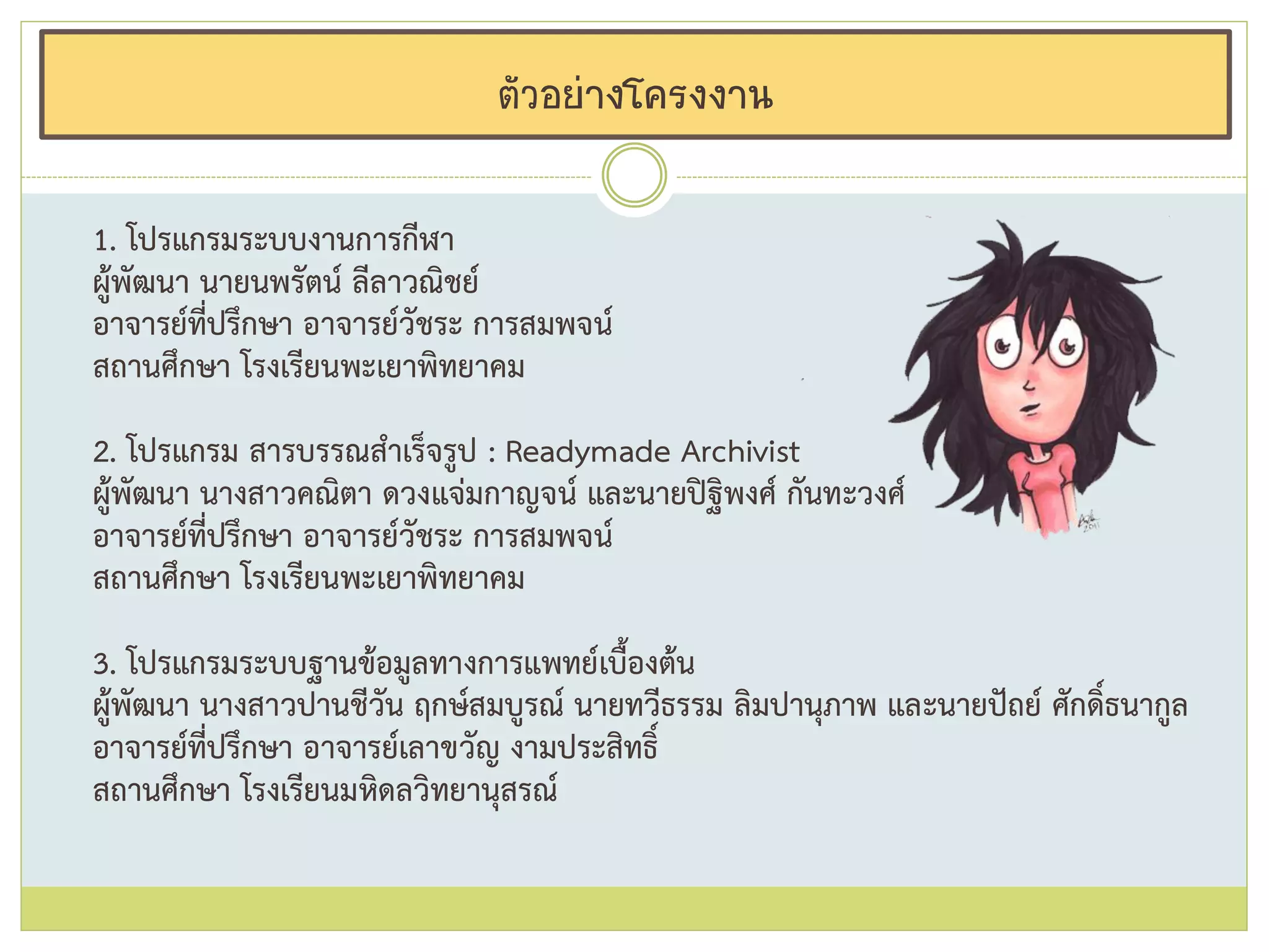 ตัวอย่างโครงงาน
1. โปรแกรมระบบงานการกีฬา
ผู้พัฒนา นายนพรัตน์ ลีลาวณิชย์
อาจารย์ที่ปรึกษา อาจารย์วัชระ การสมพจน์
สถานศึกษา โรงเรียนพะเยาพิทยาคม
2. โปรแกรม สารบรรณสาเร็จรูป : Readymade Archivist
ผู้พัฒนา นางสาวคณิตา ดวงแจ่มกาญจน์ และนายปิฐิพงศ์ กันทะวงศ์
อาจารย์ที่ปรึกษา อาจารย์วัชระ การสมพจน์
สถานศึกษา โรงเรียนพะเยาพิทยาคม
3. โปรแกรมระบบฐานข้อมูลทางการแพทย์เบื้องต้น
ผู้พัฒนา นางสาวปานชีวัน ฤกษ์สมบูรณ์ นายทวีธรรม ลิมปานุภาพ และนายปัถย์ ศักดิ์ธนากูล
อาจารย์ที่ปรึกษา อาจารย์เลาขวัญ งามประสิทธิ์
สถานศึกษา โรงเรียนมหิดลวิทยานุสรณ์
 