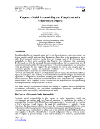 International Affairs and Global Strategy                                      www.iiste.org
ISSN 2224-574X (Paper) ISSN 2224-8951 (Online)
Vol 1, 2011



      Corporate Social Responsibility and Compliance with
                    Regulations in Nigeria
                                   Leyira, Christian Micah
                                  Department of Accounting
                              University of Portharcourt, Nigeria;

                                   Uwaoma Ironkwe Esq
                                 Department of Accounting
                               Univeristy of Porthcourt, Nigeria

                           Olagunju , Adebayo(Corresponding author)
                                Department of Financial Studies
                            Redeemer’s University, Mowe, Nigeria
                              Email: olagunju66@yahoo.com


Introduction

The effect of different industrial sector activity on the environment varies enormously but
it is an incontrovertible statement that damages are been done to the environment world
wide. Environmental concerns rarely form an integral part of development plans
particularly in third world countries like Nigeria. The realization that sustainable
development can only be achieved through interdependence between economic growth
and environmental quality through compliance with existing regulations has compelled
some governments to now regard the environment as valued and integral part of
Economic growth. Hence, environmental problems have become a priority by
Government both in domestic and international scene.
However, environmental policies and regulations are not lacking but are rarely enforced
especially in Nigeria. The inability of Government to implement stringent environmental
regulations is compounded by the fact that the goals of most corporate organizations are
purely economic. Little attention is devoted to their social responsibilities. Corruption is
another aspect. Most corporate bodies saddled with the responsibilities of implementing
these regulations lack the political will to do so.

This paper attempts to discuss the concept and history of corporate social responsibility,
environment, stakeholders and sustainable development, regulatory framework and
corporate social responsibility and environmental audit.

The Concept of Corporate Social Responsibility

Corporate social responsibility is also known as social accounting, social and
environmental accounting and Non-financial reporting. It emphasizes the notion of
accountability. Crowder(2000:20) defines social accounting as “an approach to reporting
a firm’s activities which stresses the need for identification of socially relevant
behaviour, the determination of those to whom the company is accountable for its social
performance and the development of appropriate measures and reporting techniques”
   Corporate social responsibility is often used as an umbrella term (Wikidepia, the free
Encyclopedia) to describe a broad field of research and practice, the use of more narrow
term to express a specific interest is thus not uncommon. For instance, Environmental
16 | P a g e
www.iiste.org
 