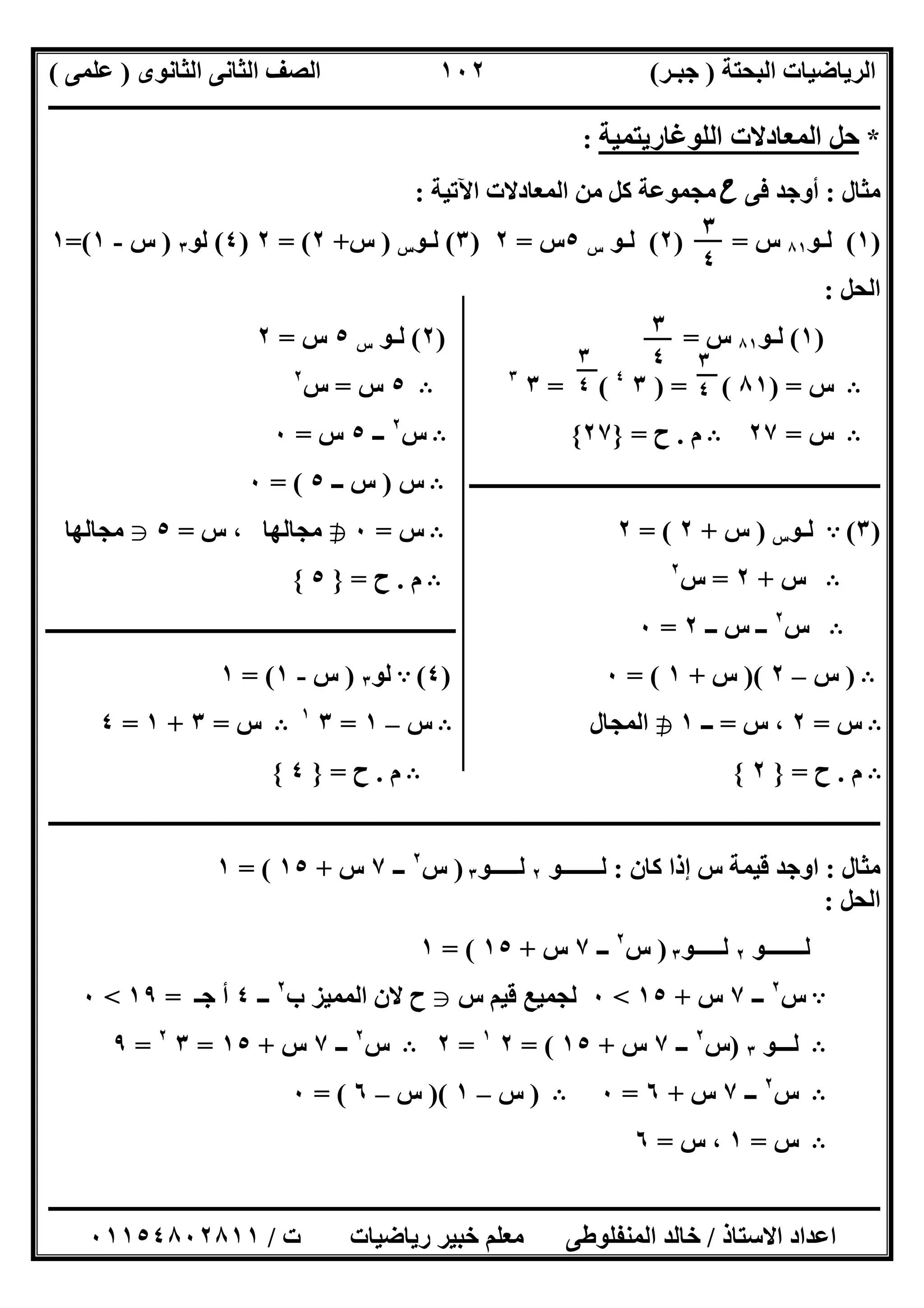 ‫اﻟﺒﺤﺘﺔ‬ ‫اﻟﺮﯾﺎﺿﯿﺎت‬)‫ﺟﺒـﺮ‬(‫اﻟﺜﺎﻧﻮى‬ ‫اﻟﺜﺎﻧﻰ‬ ‫اﻟﺼﻒ‬)‫ﻋﻠﻤﻰ‬(
‫ــــــــــــــــــــــ‬‫ــــــــــــــــــــــــــــــــــــــــــــــــــــــــــــــــــــــــــــــــــــــــــــــــــــــــــــــــــــــــــــــــ‬
‫ــــــــــــــــــــــــــــــــــــــــــــــــــــــــــــــــــــــــــــــــــــــــــــــــــــــــــــــــــــــــــــــ‬‫ــــــــــــــــــــــــ‬
‫اﻻﺳﺘﺎذ‬ ‫اﻋﺪاد‬/‫ت‬ ‫رﯾﺎﺿﯿﺎت‬ ‫ﺧﺒﯿﺮ‬ ‫ﻣﻌﻠﻢ‬ ‫اﻟﻤﻨﻔﻠﻮطﻰ‬ ‫ﺧﺎﻟﺪ‬/٠١١٥٤٨٠٢٨١١
١٠٢
*‫اﻟﻠﻮﻏﺎرﯾﺘﻤﯿﺔ‬ ‫اﻟﻤﻌﺎدﻻت‬ ‫ﺣﻞ‬:
‫ﻣﺜﺎل‬:‫ﻓﻰ‬ ‫أوﺟﺪ‬‫ح‬‫اﻵﺗﯿﺔ‬ ‫اﻟﻤﻌﺎدﻻت‬ ‫ﻣﻦ‬ ‫ﻛﻞ‬ ‫ﻣﺠﻤﻮﻋﺔ‬:
)١(‫ﻟـﻮ‬٨١‫س‬) =٢(‫ﻟـﻮ‬‫س‬٥‫س‬=٢)٣(‫ﻟـﻮ‬‫س‬)‫س‬+٢= (٢)٤(‫ﻟﻮ‬٣)‫س‬-١(=١
‫اﻟﺤﻞ‬:
)١(‫ﻟـﻮ‬٨١‫س‬=)٢(‫ﻟـﻮ‬‫س‬٥‫س‬=٢
B‫س‬) =٨١) = (٣٤
= (٣٣
B٥‫س‬=‫س‬٢
B‫س‬=٢٧B‫م‬.‫ح‬=}٢٧{B‫س‬٢
‫ــ‬٥‫س‬=٠
‫ـــــــــــــــــــــــــــــــ‬‫ـــــــــــــــــــــــــــــــــــــــــــ‬B‫س‬)‫ــ‬ ‫س‬٥= (٠
)٣(A‫ﻟـﻮ‬‫س‬)‫س‬+٢= (٢B‫س‬=٠h‫س‬ ، ‫ﻣﺠﺎﻟﮭﺎ‬=٥g‫ﻣﺠﺎﻟﮭﺎ‬
B‫س‬+٢=‫س‬٢
B‫م‬.‫ح‬=}٥{
B‫س‬٢
‫ــ‬ ‫س‬ ‫ــ‬٢=٠‫ــــــــــــــــــــــــــــــــــــــــــــــــــــــــــــــــــــــــــ‬
B)‫س‬–٢)(‫س‬+١= (٠)٤(A‫ﻟﻮ‬٣)‫س‬-١= (١
B‫س‬=٢‫س‬ ،=‫ــ‬١h‫اﻟﻤﺠﺎل‬B‫س‬–١=٣١
B‫س‬=٣+١=٤
B‫م‬.‫ح‬=}٢{B‫م‬.‫ح‬=}٤{
‫ــــــــــــــــــــــــــــــــــــــــــــــــــــــــــــــــــــــــــــــــــــــــــــــــــــــــــــــــــــــــــــــــــــــــــــــــــــــ‬
‫ﻣﺜﺎل‬:‫ﻛﺎن‬ ‫إذا‬ ‫س‬ ‫ﻗﯿﻤﺔ‬ ‫اوﺟﺪ‬:‫ﻟـــــــﻮ‬٢‫ﻟـــــﻮ‬٣)‫س‬٢
‫ــ‬٧‫س‬+١٥= (١
‫اﻟﺤﻞ‬:
‫ﻟـــــــﻮ‬٢‫ﻟـــــﻮ‬٣)‫س‬٢
‫ــ‬٧‫س‬+١٥= (١
A‫س‬٢
‫ــ‬٧‫س‬+١٥<٠‫س‬ ‫ﻗﯿﻢ‬ ‫ﻟﺠﻤﯿﻊ‬g‫ب‬ ‫اﻟﻤﻤﯿﺰ‬ ‫ﻻن‬ ‫ح‬٢
‫ــ‬٤‫ﺟـ‬ ‫أ‬=١٩<٠
B‫ﻟـــﻮ‬٣)‫س‬٢
‫ــ‬٧‫س‬+١٥= (٢١
=٢B‫س‬٢
‫ــ‬٧‫س‬+١٥=٣٢
=٩
B‫س‬٢
‫ــ‬٧‫س‬+٦=٠B)‫س‬–١)(‫س‬–٦= (٠
B‫س‬=١‫س‬ ،=٦
٣
٤
٣
٤ ٣
٤
٣
٤
 
