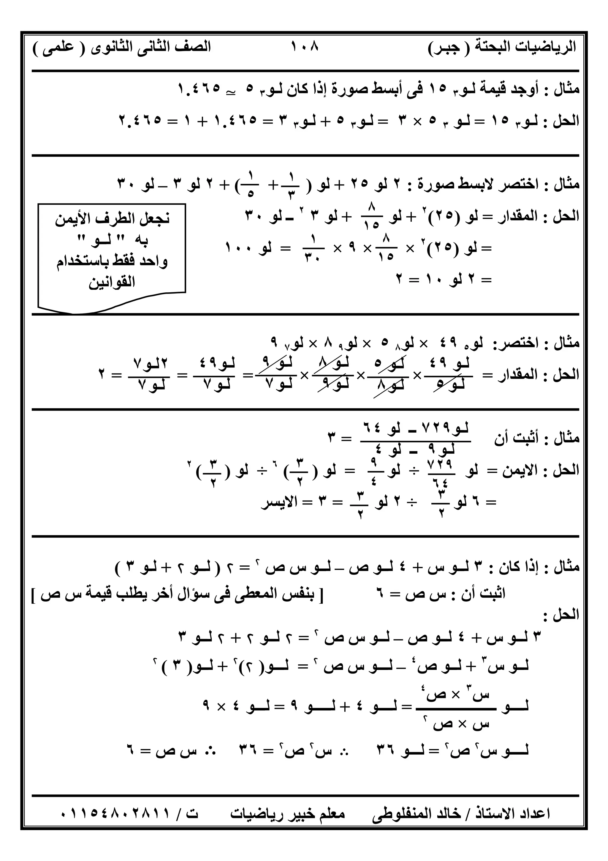 ‫اﻟﺒﺤﺘﺔ‬ ‫اﻟﺮﯾﺎﺿﯿﺎت‬)‫ﺟﺒـﺮ‬(‫اﻟﺜﺎﻧﻮى‬ ‫اﻟﺜﺎﻧﻰ‬ ‫اﻟﺼﻒ‬)‫ﻋﻠﻤﻰ‬(
‫ــــــــــــــــــــــ‬‫ــــــــــــــــــــــــــــــــــــــــــــــــــــــــــــــــــــــــــــــــــــــــــــــــــــــــــــــــــــــــــــــــ‬
‫ــــــــــــــــــــــــــــــــــــــــــــــــــــــــــــــــــــــــــــــــــــــــــــــــــــــــــــــــــــــــــــــ‬‫ــــــــــــــــــــــــ‬
‫اﻻﺳﺘﺎذ‬ ‫اﻋﺪاد‬/‫ت‬ ‫رﯾﺎﺿﯿﺎت‬ ‫ﺧﺒﯿﺮ‬ ‫ﻣﻌﻠﻢ‬ ‫اﻟﻤﻨﻔﻠﻮطﻰ‬ ‫ﺧﺎﻟﺪ‬/٠١١٥٤٨٠٢٨١١
١٠٨
‫ﻣﺜﺎل‬:‫ﻟـﻮ‬ ‫ﻗﯿﻤﺔ‬ ‫أوﺟﺪ‬٣١٥‫ﻟـﻮ‬ ‫ﻛﺎن‬ ‫إذا‬ ‫ﺻﻮرة‬ ‫أﺑﺴﻂ‬ ‫ﻓﻰ‬٣٥T١.٤٦٥
‫اﻟﺤﻞ‬:‫ﻟـﻮ‬٣١٥=‫ﻟـﻮ‬٣٥×٣=‫ﻟـﻮ‬٣٥+‫ﻟـﻮ‬٣٣=١.٤٦٥+١=٢.٤٦٥
‫ــــــــــــــــــــــــــــــــــــــــــــــــــــــــــــــــــــــــــــــــــــــــــــــــــــــــــــــــــــــــــــــــــــــــــــــــــــــ‬
‫ﻣﺜﺎل‬:‫ﺻﻮرة‬ ‫ﻻﺑﺴﻂ‬ ‫اﺧﺘﺼﺮ‬:٢‫ﻟﻮ‬٢٥+‫ﻟﻮ‬+ ( + )٢‫ﻟﻮ‬٣–‫ﻟﻮ‬٣٠
‫اﻟﺤﻞ‬:‫اﻟﻤﻘﺪار‬=‫ﻟﻮ‬)٢٥(٢
+‫ﻟﻮ‬+‫ﻟﻮ‬٣٢
‫ﻟﻮ‬ ‫ــ‬٣٠
=‫ﻟﻮ‬)٢٥(٢
× ×٩×=‫ﻟﻮ‬١٠٠
=٢‫ﻟﻮ‬١٠=٢
‫ـــــــــــــــــــــــــــــــــــــــــــــــــــــــــــــــــــــــــــــــــــــــــــــــــــــــــــــــــــــــــــــــ‬‫ـــــــــــــــــــــــ‬
‫ﻣﺜﺎل‬:‫اﺧﺘﺼﺮ‬:‫ﻟﻮ‬٥٤٩×‫ﻟﻮ‬٨٥×‫ﻟﻮ‬٩٨×‫ﻟﻮ‬٧٩
‫اﻟﺤﻞ‬:‫اﻟﻤﻘﺪار‬=× × ×= = =٢
‫ـــــــــــــــــــــــــــــــــــــــــــــــــــــــــــــــــــــــــــــ‬‫ـــــــــــــــــــــــــــــــــــــــــــــــــــــــــــــــــــــــــ‬
‫ﻣﺜﺎل‬:‫أن‬ ‫أﺛﺒﺖ‬=٣
‫اﻟﺤﻞ‬:‫اﻻﯾﻤﻦ‬=‫ﻟﻮ‬÷‫ﻟﻮ‬=‫ﻟﻮ‬( )٦
÷‫ﻟﻮ‬( )٢
=٦‫ﻟﻮ‬÷٢‫ﻟﻮ‬=٣=‫ا‬‫ﻻﯾﺴﺮ‬
‫ــــــــــــــــــــــــــــــــــــــــــــــــــــــــــــــــــــــــــــــــــــــــــــــــــــــــــــــــــــــــــــــــــــــــــــــــــــــ‬
‫ﻣﺜﺎل‬:‫ﻛﺎن‬ ‫إذا‬:٣‫س‬ ‫ﻟــﻮ‬+٤‫ص‬ ‫ﻟــﻮ‬–‫ﻟ‬‫ص‬ ‫س‬ ‫ــﻮ‬۲
=۲)‫ﻟـ‬‫ـﻮ‬۲+‫ﻟ‬‫ـﻮ‬٣(
‫أن‬ ‫اﺛﺒﺖ‬:‫ص‬ ‫س‬=٦]‫ص‬ ‫س‬ ‫ﻗﯿﻤﺔ‬ ‫ﯾﻄﻠﺐ‬ ‫أﺧﺮ‬ ‫ﺳﺆال‬ ‫ﻓﻰ‬ ‫اﻟﻤﻌﻄﻰ‬ ‫ﺑﻨﻔﺲ‬[
‫اﻟﺤﻞ‬:
٣‫س‬ ‫ﻟــﻮ‬+٤‫ص‬ ‫ﻟــﻮ‬–‫ﻟـ‬‫ص‬ ‫س‬ ‫ـﻮ‬۲
=۲‫ﻟ‬‫ــﻮ‬۲+۲‫ﻟ‬‫ــﻮ‬٣
‫ﻟ‬‫س‬ ‫ــﻮ‬٣
+‫ص‬ ‫ﻟــﻮ‬٤
–‫ﻟـ‬‫ص‬ ‫س‬ ‫ــﻮ‬۲
=‫ﻟــ‬‫ـﻮ‬)۲(۲
+‫ﻟ‬‫ــﻮ‬)٣(۲
‫ﻟــ‬‫ـــــ‬ ‫ــﻮ‬‫ـــــــــــــــــ‬=‫ﻟــــﻮ‬٤+‫ﻟـــــﻮ‬٩=‫ﻟـ‬‫ــﻮ‬٤×٩
‫ﻟ‬‫ـ‬‫س‬ ‫ـــﻮ‬۲
‫ص‬۲
=‫ﻟــ‬‫ـﻮ‬٣٦B‫س‬۲
‫ص‬۲
=٣٦B‫ص‬ ‫س‬=٦
١
٣
١
٥
٨
١٥
٨
١٥
١
٣٠
‫ﻟـﻮ‬٤٩
‫ﻟـﻮ‬٥
‫ﻟـﻮ‬٥
‫ﻟـﻮ‬٨
‫ﻟـﻮ‬٨
‫ﻟـﻮ‬٩
‫ﻟـﻮ‬٩
‫ﻟـﻮ‬٧
‫ﻟـﻮ‬٤٩
‫ﻟـﻮ‬٧
٢‫ﻟـﻮ‬٧
‫ﻟـﻮ‬٧
‫ﻟـﻮ‬٧٢٩‫ﻟﻮ‬ ‫ــ‬٦٤
‫ﻟـﻮ‬٩‫ﻟﻮ‬ ‫ــ‬٤
٧٢٩
٦٤
٩
٤
٣
٢
٣
٢
٣
٢
٣
٢
‫اﻷﯾﻤﻦ‬ ‫اﻟﻄﺮف‬ ‫ﻧﺠﻌﻞ‬
‫ﺑﮫ‬"‫ﻟــﻮ‬"
‫ﺑﺎﺳﺘﺨﺪام‬ ‫ﻓﻘﻂ‬ ‫واﺣﺪ‬
‫اﻟﻘﻮاﻧﯿﻦ‬
‫س‬٣
×‫ص‬٤
‫س‬×‫ص‬۲
 
