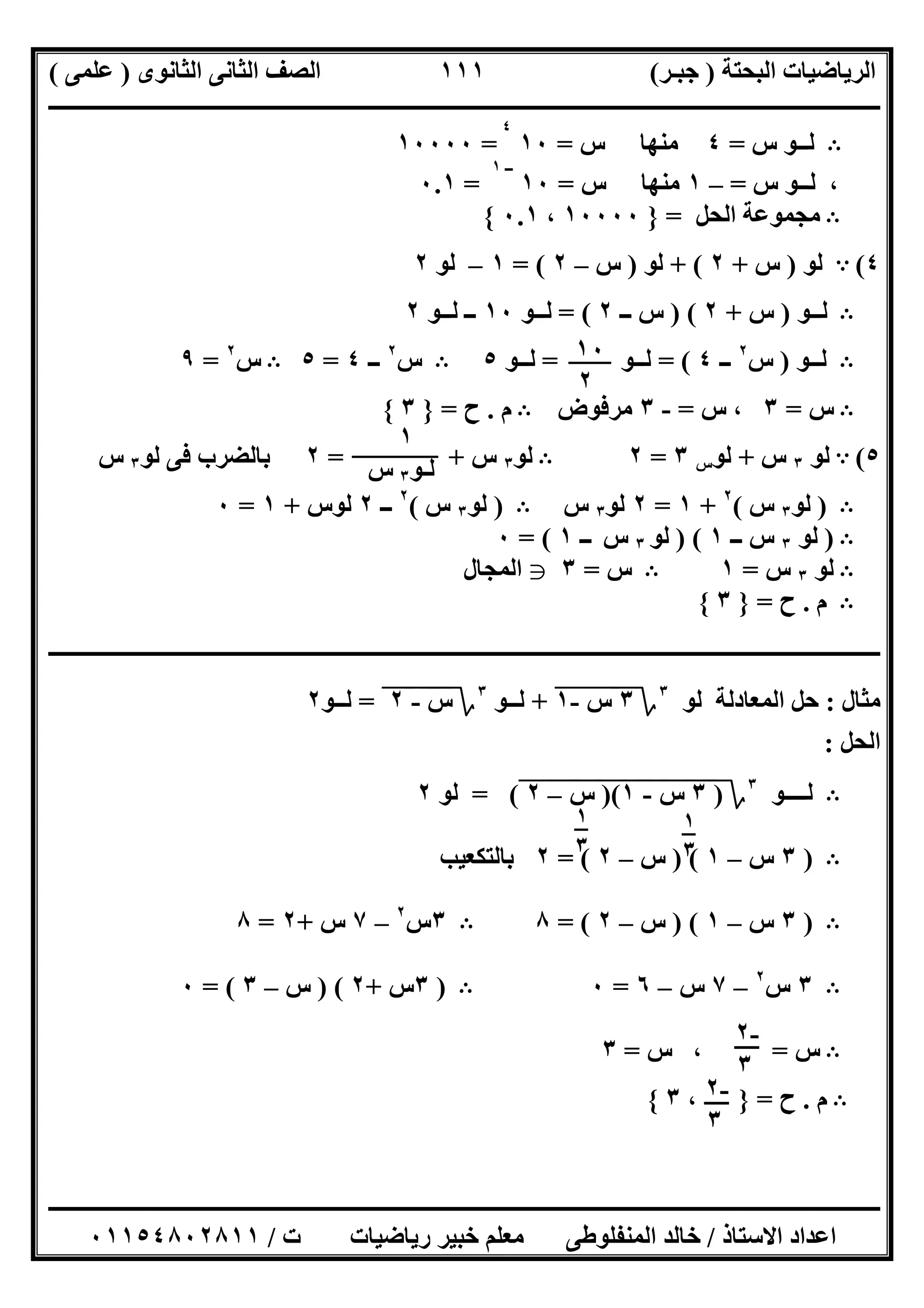 ‫اﻟﺒﺤﺘﺔ‬ ‫اﻟﺮﯾﺎﺿﯿﺎت‬)‫ﺟﺒـﺮ‬(‫اﻟﺜﺎﻧﻮى‬ ‫اﻟﺜﺎﻧﻰ‬ ‫اﻟﺼﻒ‬)‫ﻋﻠﻤﻰ‬(
‫ــــــــــــــــــــــ‬‫ــــــــــــــــــــــــــــــــــــــــــــــــــــــــــــــــــــــــــــــــــــــــــــــــــــــــــــــــــــــــــــــــ‬
‫ــــــــــــــــــــــــــــــــــــــــــــــــــــــــــــــــــــــــــــــــــــــــــــــــــــــــــــــــــــــــــــــ‬‫ــــــــــــــــــــــــ‬
‫اﻻﺳﺘﺎذ‬ ‫اﻋﺪاد‬/‫ت‬ ‫رﯾﺎﺿﯿﺎت‬ ‫ﺧﺒﯿﺮ‬ ‫ﻣﻌﻠﻢ‬ ‫اﻟﻤﻨﻔﻠﻮطﻰ‬ ‫ﺧﺎﻟﺪ‬/٠١١٥٤٨٠٢٨١١
١١١
B‫س‬ ‫ﻟــﻮ‬=٤‫س‬ ‫ﻣﻨﮭﺎ‬=١٠
٤
=١٠٠٠٠
،‫ﻟـ‬‫س‬ ‫ـﻮ‬=–١‫س‬ ‫ﻣﻨﮭﺎ‬=١٠
‫ــ‬١
=٠.١
B‫اﻟﺤﻞ‬ ‫ﻣﺠﻤﻮﻋﺔ‬=}١٠٠٠٠،٠.١{
٤(A‫ﻟﻮ‬)‫س‬+٢+ (‫ﻟﻮ‬)‫س‬–٢= (١–‫ﻟﻮ‬٢
B‫ﻟــﻮ‬)‫س‬+٢) (‫ــ‬ ‫س‬٢= (‫ﻟــﻮ‬١٠‫ﻟــﻮ‬ ‫ــ‬٢
B‫ﻟــﻮ‬)‫س‬٢
‫ــ‬٤= (‫ﻟــﻮ‬=‫ﻟــﻮ‬٥B‫س‬٢
‫ــ‬٤=٥B‫س‬٢
=٩
B‫س‬=٣‫س‬ ،=-٣‫ﻣﺮﻓﻮض‬B‫م‬.‫ح‬=}٣{
٥(A‫ﻟﻮ‬٣‫س‬+‫ﻟﻮ‬‫س‬٣=٢B‫ﻟﻮ‬٣‫س‬= +٢‫ﻟﻮ‬ ‫ﻓﻰ‬ ‫ﺑﺎﻟﻀﺮب‬٣‫س‬
B)‫ﻟﻮ‬٣‫س‬(٢
+١=٢‫ﻟﻮ‬٣‫س‬B)‫ﻟﻮ‬٣‫س‬(٢
‫ــ‬٢‫ﻟﻮس‬+١=٠
B)‫ﻟﻮ‬٣‫ــ‬ ‫س‬١) (‫ﻟﻮ‬٣‫س‬‫ــ‬١= (٠
B‫ﻟﻮ‬٣‫س‬=١B‫س‬=٣g‫اﻟﻤﺠﺎل‬
B‫م‬.‫ح‬=}٣{
‫ــــــــــــــــــــــــــــــــــــــــــــــــــــــــــــــــــــــــــــــــــــــــــــــــــــــــــــــــــــــــــــــــــــــــــــــــــــــ‬
‫ﻣﺜﺎل‬:‫اﻟﻤﻌﺎدﻟﺔ‬ ‫ﺣﻞ‬‫ﻟﻮ‬٣
‫؟‬٣‫س‬"-١"+‫ﻟــﻮ‬٣
‫؟‬‫س‬"-"٢"=‫ﻟــﻮ‬٢
‫اﻟﺤﻞ‬:
B‫ﻟــــﻮ‬٣
‫؟‬)٣"‫س‬"-"١")("‫س‬"–"٢"= (‫ﻟﻮ‬٢
B)٣‫س‬–١) (‫س‬–٢= (٢‫ﺑﺎﻟﺘﻜﻌﯿﺐ‬
B)٣‫س‬–١) (‫س‬–٢= (٨B٣‫س‬٢
–٧‫س‬+٢=٨
B٣‫س‬٢
–٧‫س‬–٦=٠B)٣‫س‬+٢) (‫س‬–٣= (٠
B‫س‬=،‫س‬=٣
B‫م‬.‫ح‬=}،٣{
١٠
٢
١
‫ﻟـﻮ‬٣‫س‬
١
٣
١
٣
-٢
٣
-٢
٣
 