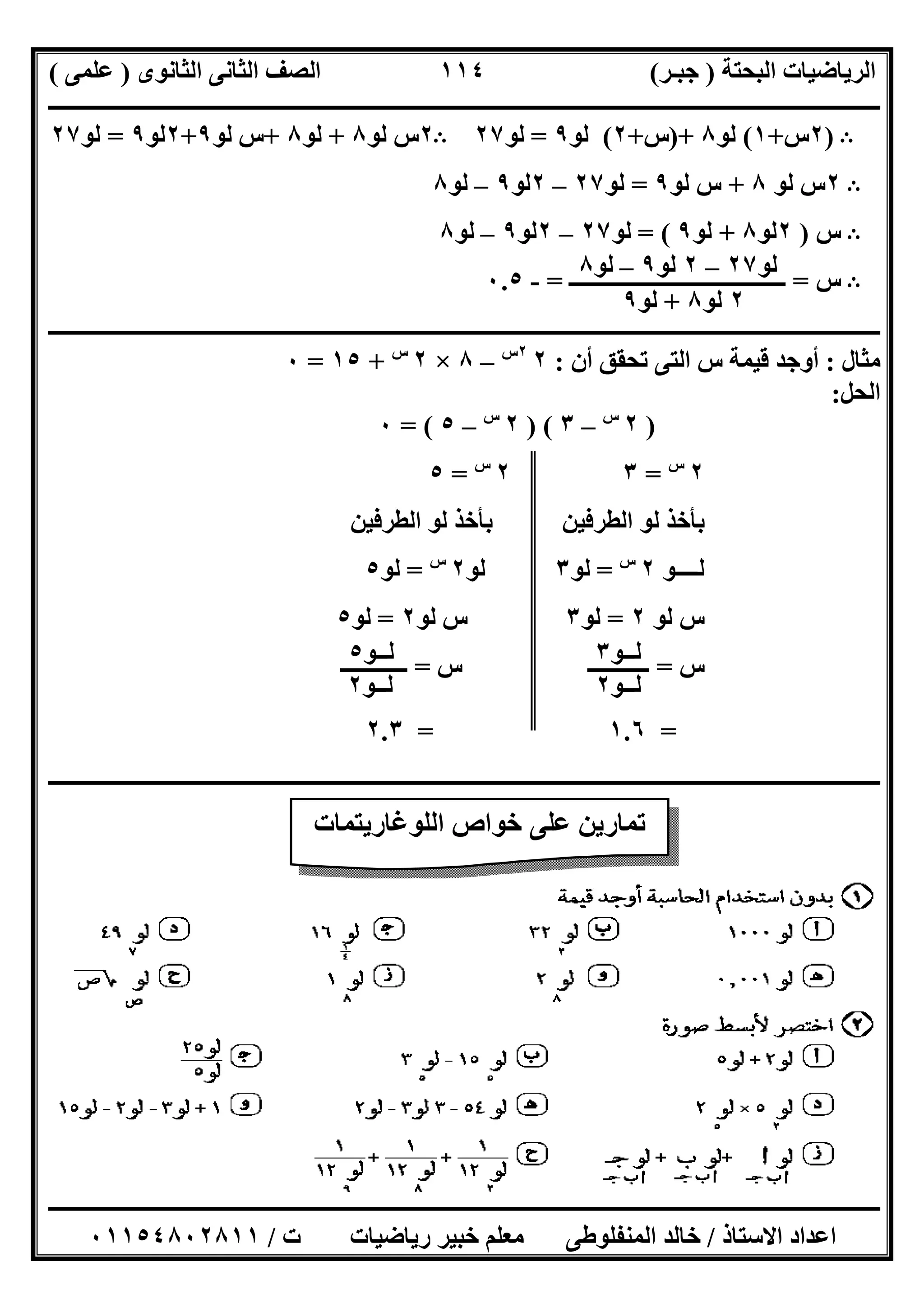 ‫اﻟﺒﺤﺘﺔ‬ ‫اﻟﺮﯾﺎﺿﯿﺎت‬)‫ﺟﺒـﺮ‬(‫اﻟﺜﺎﻧﻮى‬ ‫اﻟﺜﺎﻧﻰ‬ ‫اﻟﺼﻒ‬)‫ﻋﻠﻤﻰ‬(
‫ــــــــــــــــــــــ‬‫ــــــــــــــــــــــــــــــــــــــــــــــــــــــــــــــــــــــــــــــــــــــــــــــــــــــــــــــــــــــــــــــــ‬
‫ــــــــــــــــــــــــــــــــــــــــــــــــــــــــــــــــــــــــــــــــــــــــــــــــــــــــــــــــــــــــــــــ‬‫ــــــــــــــــــــــــ‬
‫اﻻﺳﺘﺎذ‬ ‫اﻋﺪاد‬/‫ت‬ ‫رﯾﺎﺿﯿﺎت‬ ‫ﺧﺒﯿﺮ‬ ‫ﻣﻌﻠﻢ‬ ‫اﻟﻤﻨﻔﻠﻮطﻰ‬ ‫ﺧﺎﻟﺪ‬/٠١١٥٤٨٠٢٨١١
١١٤
B)٢‫س‬+١(‫ﻟﻮ‬٨)+‫س‬+٢(‫ﻟﻮ‬٩=‫ﻟﻮ‬٢٧B٢‫ﻟﻮ‬ ‫س‬٨+‫ﻟﻮ‬٨+‫ﻟﻮ‬ ‫س‬٩+٢‫ﻟﻮ‬٩=‫ﻟﻮ‬٢٧
B٢‫ﻟﻮ‬ ‫س‬٨+‫ﻟﻮ‬ ‫س‬٩=‫ﻟﻮ‬٢٧–٢‫ﻟﻮ‬٩–‫ﻟﻮ‬٨
B‫س‬)٢‫ﻟﻮ‬٨+‫ﻟﻮ‬٩= (‫ﻟﻮ‬٢٧–٢‫ﻟﻮ‬٩–‫ﻟﻮ‬٨
B‫س‬=‫ــــــــــــــــــــــــــ‬‫ـــــــــــــ‬=-٠.٥
‫ــــــــــــــــــــــــــــــــــــــــــــــــــــــــــــــــــــــــــــــــــــــــــــــــــــــــــــــــــــــــــــــــــــــــــــــــــــــ‬
‫ﻣﺜﺎل‬:‫أن‬ ‫ﺗﺤﻘﻖ‬ ‫اﻟﺘﻰ‬ ‫س‬ ‫ﻗﯿﻤﺔ‬ ‫أوﺟﺪ‬:٢٢‫س‬
–٨×٢‫س‬
+١٥=٠
‫اﻟﺤﻞ‬:
)٢‫س‬
–٣) (٢‫س‬
–٥= (٠
٢‫س‬
=٣٢‫س‬
=٥
‫اﻟﻄﺮﻓﯿﻦ‬ ‫ﻟﻮ‬ ‫ﺑﺄﺧﺬ‬ ‫اﻟﻄﺮﻓﯿﻦ‬ ‫ﻟﻮ‬ ‫ﺑﺄﺧﺬ‬
‫ﻟــــﻮ‬٢‫س‬
=‫ﻟﻮ‬٣‫ﻟﻮ‬٢‫س‬
=‫ﻟﻮ‬٥
‫ﻟﻮ‬ ‫س‬٢=‫ﻟﻮ‬٣‫ﻟﻮ‬ ‫س‬٢=‫ﻟﻮ‬٥
‫س‬=‫س‬ ‫ـــــــــــ‬=‫ــــــــــــ‬
=١.٦=٢.٣
‫ــــــــــــــــــــــــــــــــــــــــــــــــــــــــــــــــــــــــــــــــــــــــــــــــــــــــــــــــــــــــــــــــــــــــــــــــــــــ‬
‫ﻟﻮ‬٢٧–٢‫ﻟﻮ‬٩–‫ﻟﻮ‬٨
٢‫ﻟﻮ‬٨+‫ﻟﻮ‬٩
‫ﻟــﻮ‬٣
‫ﻟــﻮ‬٢
‫ﻟــﻮ‬٥
‫ﻟــﻮ‬٢
‫اﻟﻠﻮﻏﺎرﯾﺘﻤﺎت‬ ‫ﺧﻮاص‬ ‫ﻋﻠﻰ‬ ‫ﺗﻤﺎرﯾﻦ‬
 