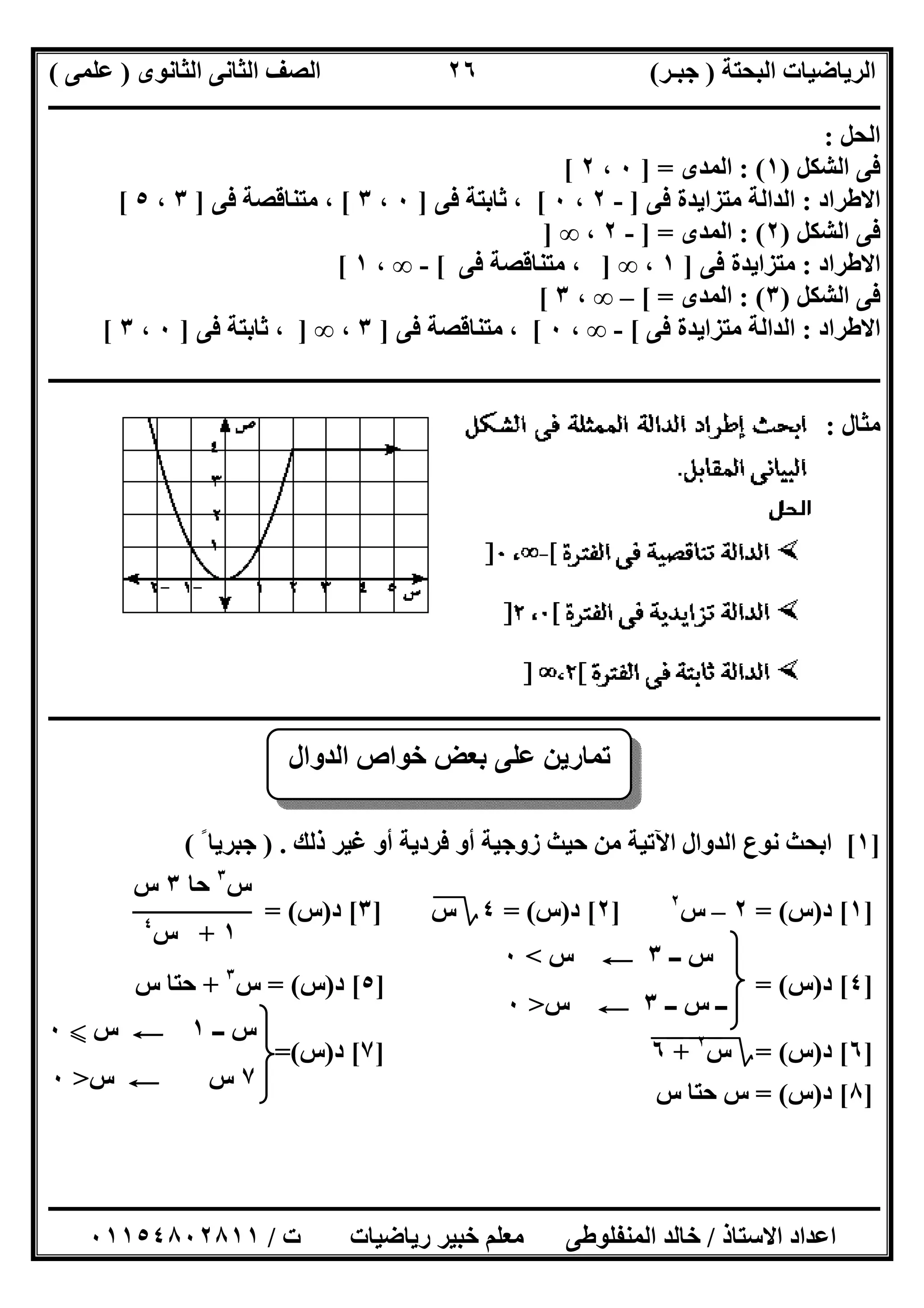 ‫اﻟﺒﺤﺘﺔ‬ ‫اﻟﺮﯾﺎﺿﯿﺎت‬)‫ﺟﺒـﺮ‬(‫اﻟﺜﺎﻧﻮى‬ ‫اﻟﺜﺎﻧﻰ‬ ‫اﻟﺼﻒ‬)‫ﻋﻠﻤﻰ‬(
‫ــــــــــــــــــــــ‬‫ــــــــــــــــــــــــــــــــــــــــــــــــــــــــــــــــــــــــــــــــــــــــــــــــــــــــــــــــــــــــــــــــ‬
‫ــــــــــــــــــــــــــــــــــــــــــــــــــــــــــــــــــــــــــــــــــــــــــــــــــــــــــــــــــــــــــــــ‬‫ــــــــــــــــــــــــ‬
‫اﻻﺳﺘﺎذ‬ ‫اﻋﺪاد‬/‫ت‬ ‫رﯾﺎﺿﯿﺎت‬ ‫ﺧﺒﯿﺮ‬ ‫ﻣﻌﻠﻢ‬ ‫اﻟﻤﻨﻔﻠﻮطﻰ‬ ‫ﺧﺎﻟﺪ‬/٠١١٥٤٨٠٢٨١١
٢٦
‫اﻟﺤﻞ‬:
‫اﻟﺸﻜﻞ‬ ‫ﻓﻰ‬)١: (‫اﻟ‬‫ﻤﺪى‬] =٠،٢[
‫اﻻطﺮاد‬:‫ﻓﻰ‬ ‫ﻣﺘﺰاﯾﺪة‬ ‫اﻟﺪاﻟﺔ‬]-٢،٠[‫ﻓﻰ‬ ‫ﺛﺎﺑﺘﺔ‬ ،]٠،٣[‫ﻓﻰ‬ ‫ﻣﺘﻨﺎﻗﺼﺔ‬ ،]٣،٥[
‫اﻟﺸﻜﻞ‬ ‫ﻓﻰ‬)٢: (‫اﻟﻤﺪى‬] =-٢،∞]
‫اﻻطﺮاد‬:‫ﻓﻰ‬ ‫ﻣﺘﺰاﯾﺪة‬]١،∞]‫ﻓﻰ‬ ‫ﻣﺘﻨﺎﻗﺼﺔ‬ ،[-∞،١[
‫اﻟﺸﻜﻞ‬ ‫ﻓﻰ‬)٣: (‫اﻟﻤﺪى‬[ =–∞،٣[
‫اﻻطﺮاد‬:‫اﻟﺪاﻟﺔ‬‫ﻓﻰ‬ ‫ﻣﺘﺰاﯾﺪة‬[-∞،٠[‫ﻓﻰ‬ ‫ﻣﺘﻨﺎﻗﺼﺔ‬ ،]٣،∞]‫ﻓﻰ‬ ‫ﺛﺎﺑﺘﺔ‬ ،]٠،٣[
‫ــــــــــــــــــــــــــــــــــــــــــــــــــــــــــــــــــــــــــــــــــــــــــــــــــــــــــــــــــــــــــــــــــــــــــــــــــــــ‬
‫ﻣﺜﺎل‬:
‫ـــــــــــــــــ‬‫ـــــــــــــــــــــــــــــــــــــــــــــــــــــــــــــــــــــــــــــــــــــــــــــــــــــــــــــــــــــــــــــــــــــ‬
]١[‫ذﻟﻚ‬ ‫ﻏﯿﺮ‬ ‫أو‬ ‫ﻓﺮدﯾﺔ‬ ‫أو‬ ‫زوﺟﯿﺔ‬ ‫ﺣﯿﺚ‬ ‫ﻣﻦ‬ ‫اﻵﺗﯿﺔ‬ ‫اﻟﺪوال‬ ‫ﻧﻮع‬ ‫اﺑﺤﺚ‬) .ً ‫ﺟﺒﺮﯾﺎ‬(
]١[‫د‬)‫س‬= (٢–‫س‬٢
]٢[‫د‬)‫س‬= (٤‫؟‬‫س‬]٣[‫د‬)‫س‬= (
]٤[‫د‬)‫س‬] = (٥[‫د‬)‫س‬= (‫س‬٣
+‫س‬ ‫ﺣﺘﺎ‬
]٦[‫د‬)‫س‬= (‫؟‬‫س‬٢
"+"٦"]٧[‫د‬)‫س‬=(
]٨[‫د‬)‫س‬= (‫س‬ ‫ﺣﺘﺎ‬ ‫س‬
‫اﻟﺪوال‬ ‫ﺧﻮاص‬ ‫ﺑﻌﺾ‬ ‫ﻋﻠﻰ‬ ‫ﺗﻤﺎرﯾﻦ‬
‫ــ‬ ‫س‬٣C‫س‬<٠
‫ــ‬ ‫س‬ ‫ــ‬٣C‫س‬>٠
‫س‬٣
‫ﺣﺎ‬٣‫س‬
١+‫س‬٤
‫ــ‬ ‫س‬١C‫س‬X٠
٧‫س‬C‫س‬>٠
 