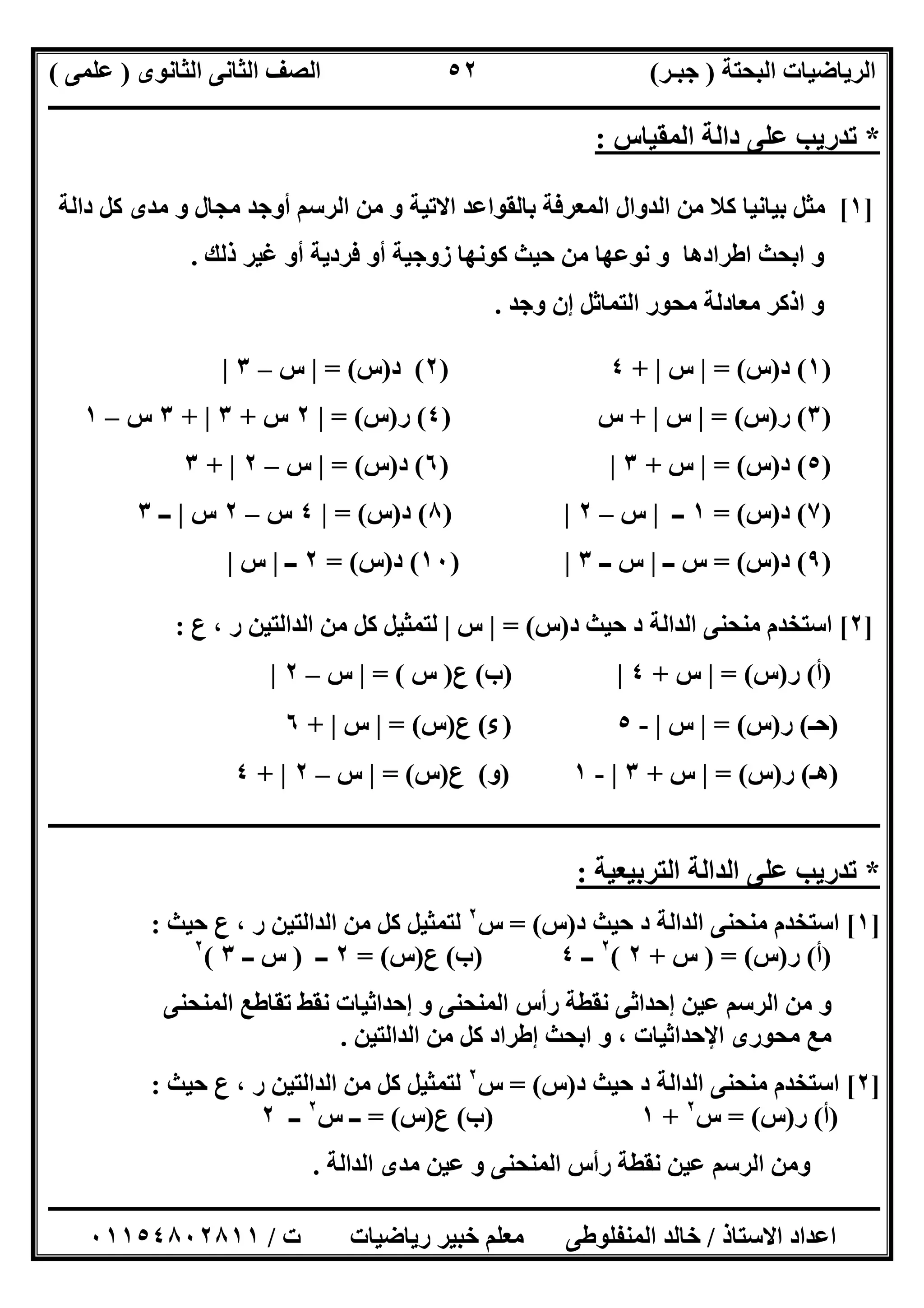 ‫اﻟﺒﺤﺘﺔ‬ ‫اﻟﺮﯾﺎﺿﯿﺎت‬)‫ﺟﺒـﺮ‬(‫اﻟﺜﺎﻧﻮى‬ ‫اﻟﺜﺎﻧﻰ‬ ‫اﻟﺼﻒ‬)‫ﻋﻠﻤﻰ‬(
‫ــــــــــــــــــــــ‬‫ــــــــــــــــــــــــــــــــــــــــــــــــــــــــــــــــــــــــــــــــــــــــــــــــــــــــــــــــــــــــــــــــ‬
‫ــــــــــــــــــــــــــــــــــــــــــــــــــــــــــــــــــــــــــــــــــــــــــــــــــــــــــــــــــــــــــــــ‬‫ــــــــــــــــــــــــ‬
‫اﻻﺳﺘﺎذ‬ ‫اﻋﺪاد‬/‫ت‬ ‫رﯾﺎﺿﯿﺎت‬ ‫ﺧﺒﯿﺮ‬ ‫ﻣﻌﻠﻢ‬ ‫اﻟﻤﻨﻔﻠﻮطﻰ‬ ‫ﺧﺎﻟﺪ‬/٠١١٥٤٨٠٢٨١١
٥٢
*‫ﺗﺪرﯾﺐ‬‫اﻟﻤﻘﯿﺎس‬ ‫داﻟﺔ‬ ‫ﻋﻠﻰ‬:
]١[‫ﺑﺎﻟﻘﻮ‬ ‫اﻟﻤﻌﺮﻓﺔ‬ ‫اﻟﺪوال‬ ‫ﻣﻦ‬ ‫ﻛﻼ‬ ‫ﺑﯿﺎﻧﯿﺎ‬ ‫ﻣﺜﻞ‬‫داﻟﺔ‬ ‫ﻛﻞ‬ ‫ﻣﺪى‬ ‫و‬ ‫ﻣﺠﺎل‬ ‫أوﺟﺪ‬ ‫اﻟﺮﺳﻢ‬ ‫ﻣﻦ‬ ‫و‬ ‫اﻻﺗﯿﺔ‬ ‫اﻋﺪ‬
‫ذﻟﻚ‬ ‫ﻏﯿﺮ‬ ‫أو‬ ‫ﻓﺮدﯾﺔ‬ ‫أو‬ ‫زوﺟﯿﺔ‬ ‫ﻛﻮﻧﮭﺎ‬ ‫ﺣﯿﺚ‬ ‫ﻣﻦ‬ ‫ﻧﻮﻋﮭﺎ‬ ‫و‬ ‫اطﺮادھﺎ‬ ‫اﺑﺤﺚ‬ ‫و‬.
‫وﺟﺪ‬ ‫إن‬ ‫اﻟﺘﻤﺎﺛﻞ‬ ‫ﻣﺤﻮر‬ ‫ﻣﻌﺎدﻟﺔ‬ ‫اذﻛﺮ‬ ‫و‬.
)١(‫د‬)‫س‬= (|‫س‬|+٤)٢(‫د‬)‫س‬= (|‫س‬–٣|
)٣(‫ر‬)‫س‬= (|‫س‬|+‫س‬)٤(‫ر‬)‫س‬= (|٢‫س‬+٣|+٣‫س‬–١
)٥(‫د‬)‫س‬= (|‫س‬+٣|)٦(‫د‬)‫س‬= (|‫س‬–٢|+٣
)٧(‫د‬)‫س‬= (١‫ــ‬|‫س‬–٢|)٨(‫د‬)‫س‬= (|٤‫س‬–٢‫س‬|‫ــ‬٣
)٩(‫د‬)‫س‬= (‫ــ‬ ‫س‬|‫ــ‬ ‫س‬٣|)١٠(‫د‬)‫س‬= (٢‫ــ‬|‫س‬|
]٢[‫د‬ ‫ﺣﯿﺚ‬ ‫د‬ ‫اﻟﺪاﻟﺔ‬ ‫ﻣﻨﺤﻨﻰ‬ ‫اﺳﺘﺨﺪم‬)‫س‬= (|‫س‬|‫ع‬ ، ‫ر‬ ‫اﻟﺪاﻟﺘﯿﻦ‬ ‫ﻣﻦ‬ ‫ﻛﻞ‬ ‫ﻟﺘﻤﺜﯿﻞ‬:
)‫أ‬(‫ر‬)‫س‬= (|‫س‬+٤|)‫ب‬(‫ع‬)‫س‬= (|‫س‬–٢|
)‫ﺣـ‬(‫ر‬)‫س‬= (|‫س‬|-٥)‫ء‬(‫ع‬)‫س‬= (|‫س‬|+٦
)‫ھـ‬(‫ر‬)‫س‬(=|‫س‬+٣|-١)‫و‬(‫ع‬)‫س‬= (|‫س‬–٢|+٤
‫ـــــــــــــــــــــــــــــــــــــــــــــــــــــــــــــــــــــــــــــــــــــــــــــــــــــــــــــــــــــــــــــــــــــــــــــــ‬‫ــــــ‬‫ـ‬
*‫اﻟﺘﺮﺑﯿﻌﯿﺔ‬ ‫اﻟﺪاﻟﺔ‬ ‫ﻋﻠﻰ‬ ‫ﺗﺪرﯾﺐ‬:
]١[‫اﻟﺪ‬ ‫ﻣﻨﺤﻨﻰ‬ ‫اﺳﺘﺨﺪم‬‫د‬ ‫ﺣﯿﺚ‬ ‫د‬ ‫اﻟﺔ‬)‫س‬= (‫س‬٢
‫ﺣﯿﺚ‬ ‫ع‬ ، ‫ر‬ ‫اﻟﺪاﻟﺘﯿﻦ‬ ‫ﻣﻦ‬ ‫ﻛﻞ‬ ‫ﻟﺘﻤﺜﯿﻞ‬:
)‫أ‬(‫ر‬)‫س‬) = (‫س‬+٢(٢
‫ــ‬٤)‫ب‬(‫ع‬)‫س‬= (٢‫ــ‬)‫ــ‬ ‫س‬٣(٢
‫اﻟﻤﻨﺤﻨﻰ‬ ‫ﺗﻘﺎطﻊ‬ ‫ﻧﻘﻂ‬ ‫إﺣﺪاﺛﯿﺎت‬ ‫و‬ ‫اﻟﻤﻨﺤﻨﻰ‬ ‫رأس‬ ‫ﻧﻘﻄﺔ‬ ‫إﺣﺪاﺛﻰ‬ ‫ﻋﯿﻦ‬ ‫اﻟﺮﺳﻢ‬ ‫ﻣﻦ‬ ‫و‬
‫اﻟﺪاﻟ‬ ‫ﻣﻦ‬ ‫ﻛﻞ‬ ‫إطﺮاد‬ ‫اﺑﺤﺚ‬ ‫و‬ ، ‫اﻹﺣﺪاﺛﯿﺎت‬ ‫ﻣﺤﻮرى‬ ‫ﻣﻊ‬‫ﺘﯿﻦ‬.
]٢[‫د‬ ‫ﺣﯿﺚ‬ ‫د‬ ‫اﻟﺪاﻟﺔ‬ ‫ﻣﻨﺤﻨﻰ‬ ‫اﺳﺘﺨﺪم‬)‫س‬= (‫س‬٢
‫ﺣﯿﺚ‬ ‫ع‬ ، ‫ر‬ ‫اﻟﺪاﻟﺘﯿﻦ‬ ‫ﻣﻦ‬ ‫ﻛﻞ‬ ‫ﻟﺘﻤﺜﯿﻞ‬:
)‫أ‬(‫ر‬)‫س‬= (‫س‬٢
+١)‫ب‬(‫ع‬)‫س‬= (‫س‬ ‫ــ‬٢
‫ــ‬٢
‫اﻟﺪاﻟﺔ‬ ‫ﻣﺪى‬ ‫ﻋﯿﻦ‬ ‫و‬ ‫اﻟﻤﻨﺤﻨﻰ‬ ‫رأس‬ ‫ﻧﻘﻄﺔ‬ ‫ﻋﯿﻦ‬ ‫اﻟﺮﺳﻢ‬ ‫وﻣﻦ‬.
 
