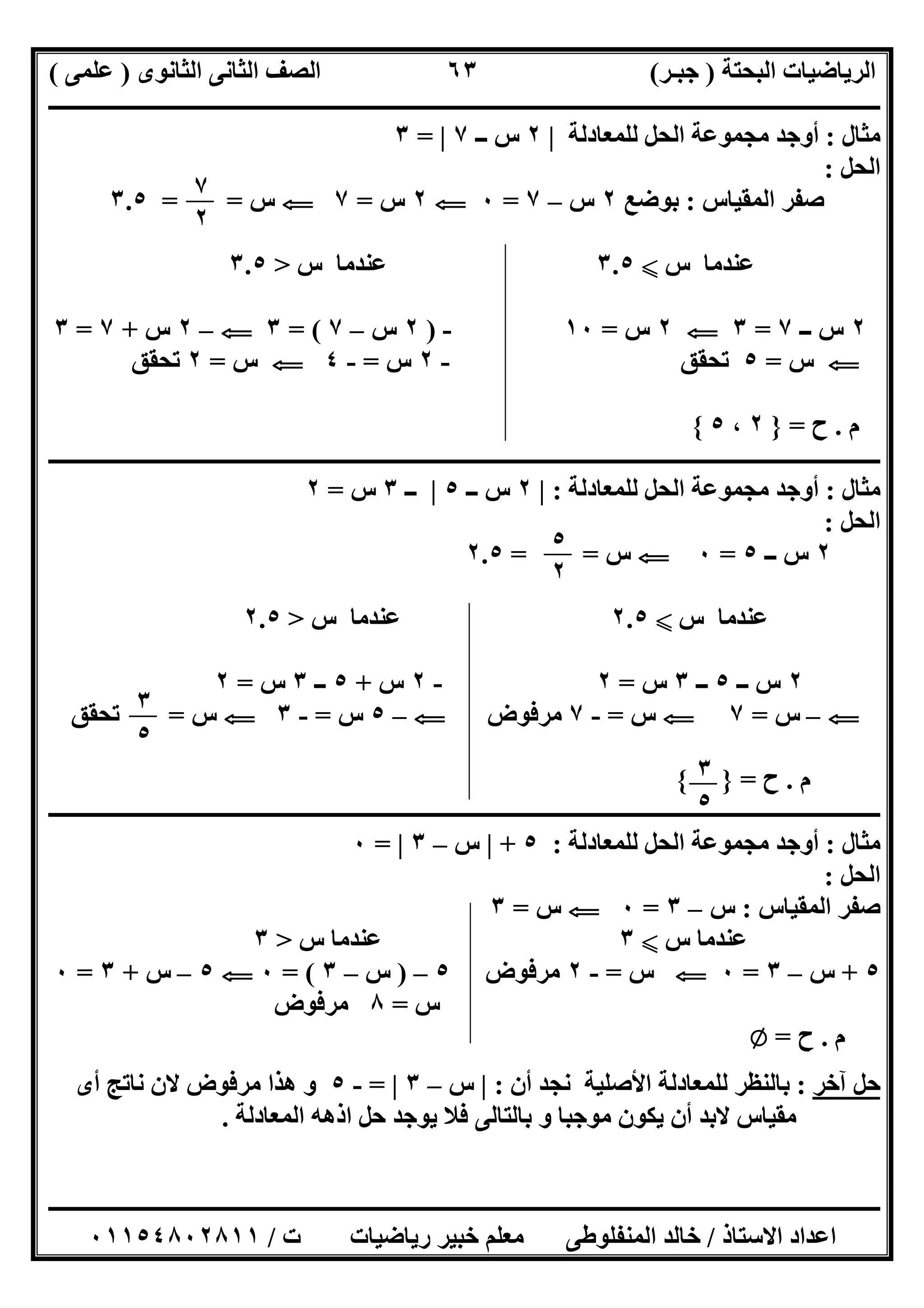 ‫اﻟﺒﺤﺘﺔ‬ ‫اﻟﺮﯾﺎﺿﯿﺎت‬)‫ﺟﺒـﺮ‬(‫اﻟﺜﺎﻧﻮى‬ ‫اﻟﺜﺎﻧﻰ‬ ‫اﻟﺼﻒ‬)‫ﻋﻠﻤﻰ‬(
‫ــــــــــــــــــــــ‬‫ــــــــــــــــــــــــــــــــــــــــــــــــــــــــــــــــــــــــــــــــــــــــــــــــــــــــــــــــــــــــــــــــ‬
‫ــــــــــــــــــــــــــــــــــــــــــــــــــــــــــــــــــــــــــــــــــــــــــــــــــــــــــــــــــــــــــــــ‬‫ــــــــــــــــــــــــ‬
‫اﻻﺳﺘﺎذ‬ ‫اﻋﺪاد‬/‫ت‬ ‫رﯾﺎﺿﯿﺎت‬ ‫ﺧﺒﯿﺮ‬ ‫ﻣﻌﻠﻢ‬ ‫اﻟﻤﻨﻔﻠﻮطﻰ‬ ‫ﺧﺎﻟﺪ‬/٠١١٥٤٨٠٢٨١١
٦٣
‫ﻣﺜﺎل‬:‫ﻟﻠﻤﻌﺎدﻟﺔ‬ ‫اﻟﺤﻞ‬ ‫ﻣﺠﻤﻮﻋﺔ‬ ‫أوﺟﺪ‬|٢‫ــ‬ ‫س‬٧|=٣
‫اﻟﺤﻞ‬:
‫اﻟﻤﻘﯿﺎس‬ ‫ﺻﻔﺮ‬:‫ﺑﻮﺿﻊ‬٢‫س‬–٧=٠G٢‫س‬=٧G‫س‬= =٣.٥
‫س‬ ‫ﻋﻨﺪﻣﺎ‬X٣.٥‫س‬ ‫ﻋﻨﺪﻣﺎ‬>٣.٥
٢‫ــ‬ ‫س‬٧=٣G٢‫س‬=١٠-)٢‫س‬–٧= (٣G–٢‫س‬+٧=٣
G‫س‬=٥‫ﺗﺤﻘﻖ‬-٢‫س‬=-٤G‫س‬=٢‫ﺗﺤﻘ‬‫ﻖ‬
‫م‬.‫ح‬=}٢،٥{
‫ــــــــــــــــــــــــــــــــــــــــــــــــــــــــــــــــــــــــــــــــــــــــــــــــــــــــــــــــــــــــــــــــــــــــــــــــــــــ‬
‫ﻣﺜﺎل‬:‫ﻟﻠﻤﻌﺎدﻟﺔ‬ ‫اﻟﺤﻞ‬ ‫ﻣﺠﻤﻮﻋﺔ‬ ‫أوﺟﺪ‬:|٢‫ــ‬ ‫س‬٥|‫ــ‬٣‫س‬=٢
‫اﻟﺤﻞ‬:
٢‫س‬‫ــ‬٥=٠G‫س‬= =٢.٥
‫س‬ ‫ﻋﻨﺪﻣﺎ‬X٢.٥‫س‬ ‫ﻋﻨﺪﻣﺎ‬>٢.٥
٢‫ــ‬ ‫س‬٥‫ــ‬٣‫س‬=٢-٢‫س‬+٥‫ــ‬٣‫س‬=٢
G–‫س‬=٧G‫س‬=-٧‫ﻣﺮﻓﻮض‬G–٥‫س‬=-٣G‫س‬=‫ﺗﺤﻘ‬‫ﻖ‬
‫م‬.‫ح‬={ }
‫ــــــــــــــــــــــــــــــــــــــــــــــــــــــــــــــــــــــــــــــــــــــــــــــــــــــــــــــــــــــــــــــــــــــــــــــــــــــ‬
‫ﻣﺜﺎل‬:‫ﻟﻠﻤﻌﺎدﻟﺔ‬ ‫اﻟﺤﻞ‬ ‫ﻣﺠﻤﻮﻋﺔ‬ ‫أوﺟﺪ‬:٥+|‫س‬–٣|=٠
‫اﻟﺤﻞ‬:
‫اﻟﻤﻘﯿ‬ ‫ﺻﻔﺮ‬‫ﺎس‬:‫س‬–٣=٠G‫س‬=٣
‫س‬ ‫ﻋﻨﺪﻣﺎ‬X٣‫س‬ ‫ﻋﻨﺪﻣﺎ‬>٣
٥+‫س‬–٣=٠G‫س‬=-٢‫ﻣﺮﻓﻮض‬٥–)‫س‬–٣= (٠G٥–‫س‬+٣=٠
‫س‬=٨‫ﻣﺮﻓﻮض‬
‫م‬.‫ح‬=Z
‫آﺧﺮ‬ ‫ﺣﻞ‬:‫أن‬ ‫ﻧﺠﺪ‬ ‫اﻷﺻﻠﯿﺔ‬ ‫ﻟﻠﻤﻌﺎدﻟﺔ‬ ‫ﺑﺎﻟﻨﻈﺮ‬:|‫س‬–٣|=-٥‫أى‬ ‫ﻧﺎﺗﺞ‬ ‫ﻻن‬ ‫ﻣﺮﻓﻮض‬ ‫ھﺬا‬ ‫و‬
‫اﻟﻤﻌﺎدﻟﺔ‬ ‫اذھﮫ‬ ‫ﺣﻞ‬ ‫ﯾﻮﺟﺪ‬ ‫ﻓﻼ‬ ‫ﺑﺎﻟﺘﺎﻟﻰ‬ ‫و‬ ‫ﻣﻮﺟﺒﺎ‬ ‫ﯾﻜﻮن‬ ‫أن‬ ‫ﻻﺑﺪ‬ ‫ﻣﻘﯿﺎس‬.
٧
٢
٥
٢
٣
٥
٣
٥
 