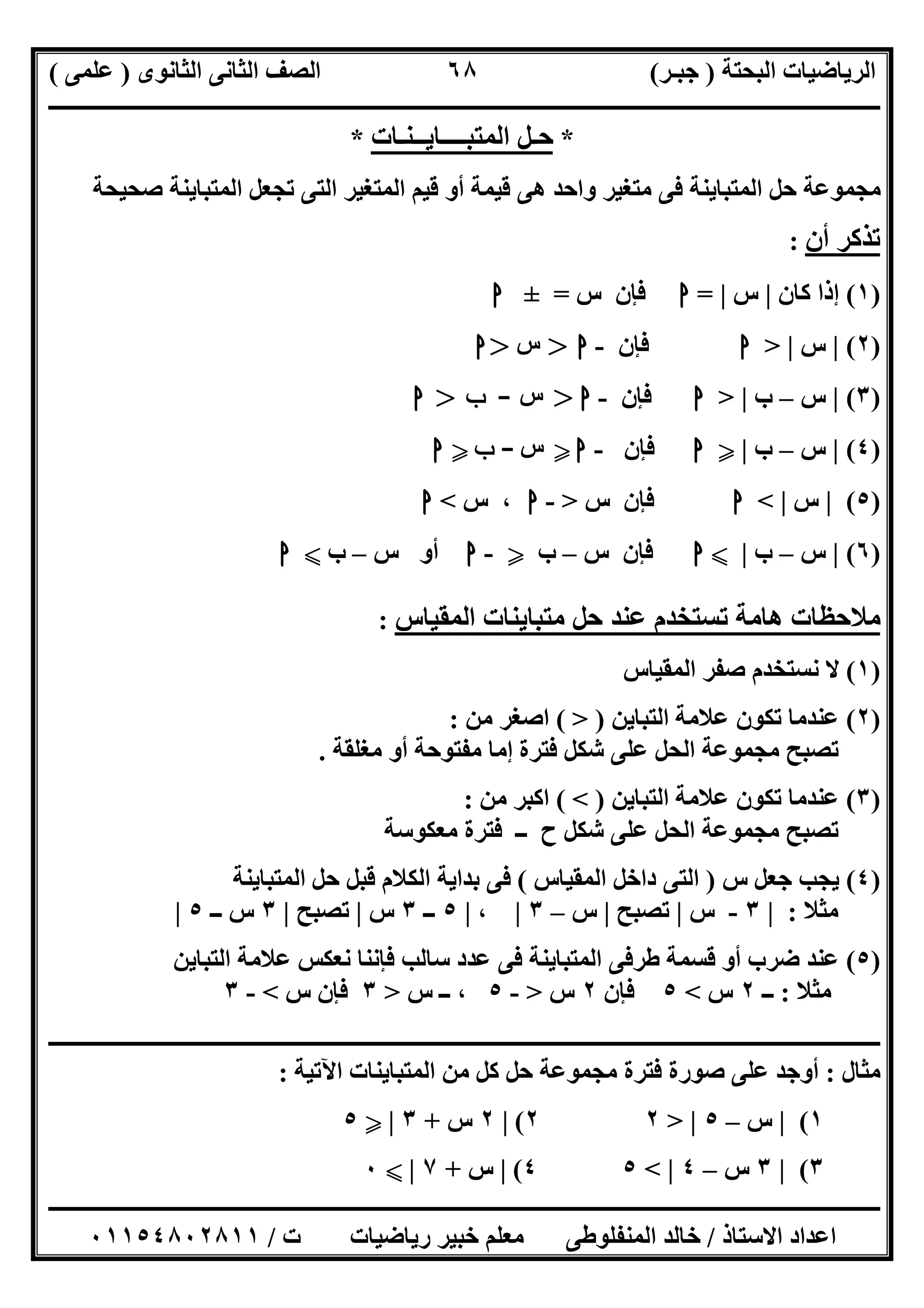 ‫اﻟﺒﺤﺘﺔ‬ ‫اﻟﺮﯾﺎﺿﯿﺎت‬)‫ﺟﺒـﺮ‬(‫اﻟﺜﺎﻧﻮى‬ ‫اﻟﺜﺎﻧﻰ‬ ‫اﻟﺼﻒ‬)‫ﻋﻠﻤﻰ‬(
‫ــــــــــــــــــــــ‬‫ــــــــــــــــــــــــــــــــــــــــــــــــــــــــــــــــــــــــــــــــــــــــــــــــــــــــــــــــــــــــــــــــ‬
‫ــــــــــــــــــــــــــــــــــــــــــــــــــــــــــــــــــــــــــــــــــــــــــــــــــــــــــــــــــــــــــــــ‬‫ــــــــــــــــــــــــ‬
‫اﻻﺳﺘﺎذ‬ ‫اﻋﺪاد‬/‫ت‬ ‫رﯾﺎﺿﯿﺎت‬ ‫ﺧﺒﯿﺮ‬ ‫ﻣﻌﻠﻢ‬ ‫اﻟﻤﻨﻔﻠﻮطﻰ‬ ‫ﺧﺎﻟﺪ‬/٠١١٥٤٨٠٢٨١١
٦٨
*‫اﻟﻤﺘﺒــــﺎﯾــﻨـﺎت‬ ‫ﺣـﻞ‬*
‫ﺻﺤﯿﺤﺔ‬ ‫اﻟﻤﺘﺒﺎﯾﻨﺔ‬ ‫ﺗﺠﻌﻞ‬ ‫اﻟﺘﻰ‬ ‫اﻟﻤﺘﻐﯿﺮ‬ ‫ﻗﯿﻢ‬ ‫أو‬ ‫ﻗﯿﻤﺔ‬ ‫ھﻰ‬ ‫واﺣﺪ‬ ‫ﻣﺘﻐﯿﺮ‬ ‫ﻓﻰ‬ ‫اﻟﻤﺘﺒﺎﯾﻨﺔ‬ ‫ﺣﻞ‬ ‫ﻣﺠﻤﻮﻋﺔ‬
‫أن‬ ‫ﺗﺬﻛﺮ‬:
)١(‫ﻛﺎن‬ ‫إذا‬|‫س‬|=‫ا‬‫س‬ ‫ﻓﺈن‬=±‫ا‬
)٢(|‫س‬> |‫ا‬‫ﻓﺈن‬-‫ا‬>‫س‬>‫ا‬
)٣(|‫س‬–‫ب‬> |‫ا‬‫ﻓﺈن‬-‫ا‬>‫س‬-‫ب‬>‫ا‬
)٤(|‫س‬–‫ب‬|Y‫ا‬‫ﻓﺈن‬-‫ا‬Y‫س‬-‫ب‬Y‫ا‬
)٥(|‫س‬< |‫ا‬‫ﻓﺈن‬‫س‬>-‫ا‬‫س‬ ،<‫ا‬
)٦(|‫س‬–‫ب‬|X‫ا‬‫س‬ ‫ﻓﺈن‬–‫ب‬Y-‫ا‬‫س‬ ‫أو‬–‫ب‬X‫ا‬
‫اﻟﻤﻘﯿﺎس‬ ‫ﻣﺘﺒﺎﯾﻨﺎت‬ ‫ﺣﻞ‬ ‫ﻋﻨﺪ‬ ‫ﺗﺴﺘﺨﺪم‬ ‫ھﺎﻣﺔ‬ ‫ﻣﻼﺣﻈﺎت‬:
)١(‫اﻟﻤﻘﯿﺎس‬ ‫ﺻﻔﺮ‬ ‫ﻧﺴﺘﺨﺪم‬ ‫ﻻ‬
)٢(‫اﻟﺘﺒﺎﯾﻦ‬ ‫ﻋﻼﻣﺔ‬ ‫ﺗﻜﻮن‬ ‫ﻋﻨﺪﻣﺎ‬)>(‫ﻣﻦ‬ ‫اﺻﻐﺮ‬:
‫ﻣﻐﻠﻘﺔ‬ ‫أو‬ ‫ﻣﻔﺘﻮﺣﺔ‬ ‫إﻣﺎ‬ ‫ﻓﺘﺮة‬ ‫ﺷﻜﻞ‬ ‫ﻋﻠﻰ‬ ‫اﻟﺤﻞ‬ ‫ﻣﺠﻤﻮﻋﺔ‬ ‫ﺗﺼﺒﺢ‬.
)٣(‫اﻟﺘﺒﺎﯾﻦ‬ ‫ﻋﻼﻣﺔ‬ ‫ﺗﻜﻮن‬ ‫ﻋﻨﺪﻣﺎ‬)<(‫ﻣﻦ‬ ‫اﻛﺒﺮ‬:
‫ﻣﻌﻜﻮﺳﺔ‬ ‫ﻓﺘﺮة‬ ‫ــ‬ ‫ح‬ ‫ﺷﻜﻞ‬ ‫ﻋﻠﻰ‬ ‫اﻟﺤﻞ‬ ‫ﻣﺠﻤﻮﻋﺔ‬ ‫ﺗﺼﺒﺢ‬
)٤(‫س‬ ‫ﺟﻌﻞ‬ ‫ﯾﺠﺐ‬)‫اﻟﻤﻘﯿﺎس‬ ‫داﺧﻞ‬ ‫اﻟﺘﻰ‬(‫اﻟﻤﺘﺒﺎﯾﻨﺔ‬ ‫ﺣﻞ‬ ‫ﻗﺒﻞ‬ ‫اﻟﻜﻼم‬ ‫ﺑﺪاﯾﺔ‬ ‫ﻓﻰ‬
‫ﻣﺜﻼ‬:|٣-‫س‬|‫ﺗﺼﺒﺢ‬|‫س‬–٣|،|٥‫ــ‬٣‫س‬|‫ﺗﺼﺒﺢ‬|٣‫ــ‬ ‫س‬٥|
)٥(‫ﻧﻌﻜﺲ‬ ‫ﻓﺈﻧﻨﺎ‬ ‫ﺳﺎﻟﺐ‬ ‫ﻋﺪد‬ ‫ﻓﻰ‬ ‫اﻟﻤﺘﺒﺎﯾﻨﺔ‬ ‫طﺮﻓﻰ‬ ‫ﻗﺴﻤﺔ‬ ‫أو‬ ‫ﺿﺮب‬ ‫ﻋﻨﺪ‬‫اﻟﺘﺒﺎﯾﻦ‬ ‫ﻋﻼﻣﺔ‬
‫ﻣﺜﻼ‬:‫ــ‬٢‫س‬<٥‫ﻓﺈن‬٢‫س‬>-٥‫س‬ ‫ــ‬ ،>٣‫س‬ ‫ﻓﺈن‬<-٣
‫ــــــــــــــــــــــــــــــــــــــــــــــــــــــــــــــــــــــــــــــــــــــــــــــــــــــــــــــــــــــــــــــــــــــــــــــــــــــ‬
‫ﻣﺜﺎل‬:‫ﺻﻮرة‬ ‫ﻋﻠﻰ‬ ‫أوﺟﺪ‬‫اﻵﺗﯿﺔ‬ ‫اﻟﻤﺘﺒﺎﯾﻨﺎت‬ ‫ﻣﻦ‬ ‫ﻛﻞ‬ ‫ﺣﻞ‬ ‫ﻣﺠﻤﻮﻋﺔ‬ ‫ﻓﺘﺮة‬:
١(|‫س‬–٥> |٢٢(|٢‫س‬+٣|Y٥
٣(|٣‫س‬–٤< |٥٤(|‫س‬+٧|X٠
 