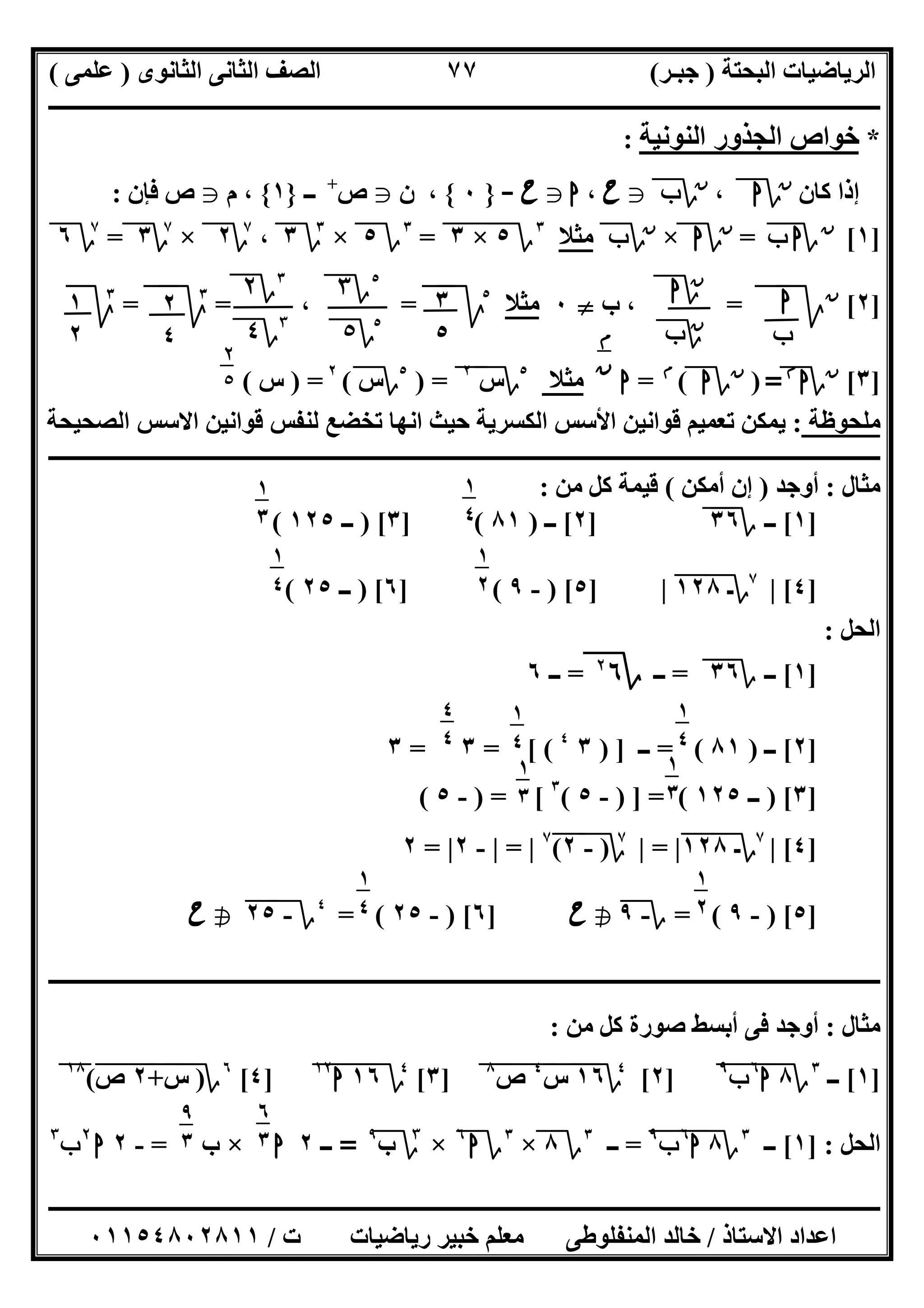 ‫اﻟﺒﺤﺘﺔ‬ ‫اﻟﺮﯾﺎﺿﯿﺎت‬)‫ﺟﺒـﺮ‬(‫اﻟﺜﺎﻧﻮى‬ ‫اﻟﺜﺎﻧﻰ‬ ‫اﻟﺼﻒ‬)‫ﻋﻠﻤﻰ‬(
‫ــــــــــــــــــــــ‬‫ــــــــــــــــــــــــــــــــــــــــــــــــــــــــــــــــــــــــــــــــــــــــــــــــــــــــــــــــــــــــــــــــ‬
‫ــــــــــــــــــــــــــــــــــــــــــــــــــــــــــــــــــــــــــــــــــــــــــــــــــــــــــــــــــــــــــــــ‬‫ــــــــــــــــــــــــ‬
‫اﻻﺳﺘﺎذ‬ ‫اﻋﺪاد‬/‫ت‬ ‫رﯾﺎﺿﯿﺎت‬ ‫ﺧﺒﯿﺮ‬ ‫ﻣﻌﻠﻢ‬ ‫اﻟﻤﻨﻔﻠﻮطﻰ‬ ‫ﺧﺎﻟﺪ‬/٠١١٥٤٨٠٢٨١١
٧٧
*‫اﻟﻨﻮﻧﯿﺔ‬ ‫اﻟﺠﺬور‬ ‫ﺧﻮاص‬:
‫ﻛﺎن‬ ‫إذا‬‫ن‬
‫؟‬‫ا‬،‫ن‬
‫؟‬‫ب‬g‫ح‬،‫ا‬g‫ح‬-}٠{‫ن‬ ،g‫ص‬+
‫ــ‬}١{‫م‬ ،g‫ص‬‫ﻓﺈن‬:
]١[‫ن‬
‫؟‬‫ب‬ ‫ا‬"=‫ن‬
‫؟‬‫ا‬×‫ن‬
‫؟‬‫ب‬‫ﻣﺜﻼ‬٣
‫؟‬٥×"٣"=٣
‫؟‬٥×٣
‫؟‬٣،٧
‫؟‬٢×٧
‫؟‬٣=٧
‫؟‬٦
]٢[‫ن‬
‫ﰈ‬‫ﱂ‬=‫ب‬ ،}٠‫ﻣﺜﻼ‬٥
‫ﰈ‬‫ﱂ‬=،=٣
‫ﰈ‬‫ﱂ‬=٣
‫ﰈ‬
]٣[‫ن‬
‫؟‬‫ا‬‫م‬
=)‫ن‬
‫؟‬‫ا‬(‫م‬
=‫ا‬‫ﻣﺜﻼ‬٥
‫؟‬‫س‬٢
") =٥
‫؟‬‫س‬(٢
) =‫س‬(
‫ﻣﻠﺤﻮظﺔ‬:‫اﻟﺼﺤﯿﺤﺔ‬ ‫اﻻﺳﺲ‬ ‫ﻗﻮاﻧﯿﻦ‬ ‫ﻟﻨﻔﺲ‬ ‫ﺗﺨﻀﻊ‬ ‫اﻧﮭﺎ‬ ‫ﺣﯿﺚ‬ ‫اﻟﻜﺴﺮﯾﺔ‬ ‫اﻷﺳﺲ‬ ‫ﻗﻮاﻧﯿﻦ‬ ‫ﺗﻌﻤﯿﻢ‬ ‫ﯾﻤﻜﻦ‬
‫ــــــــــــــــــــــــــــــــــــــــ‬‫ــــــــــــــــــــــــــــــــــــــــــــــــــــــــــــــــــــــــــــــــــــــــــــــــــــــــــــــ‬
‫ﻣﺜﺎل‬:‫أوﺟﺪ‬)‫أﻣﻜﻦ‬ ‫إن‬(‫ﻣﻦ‬ ‫ﻛﻞ‬ ‫ﻗﯿﻤﺔ‬:
]١[‫ــ‬‫؟‬٣٦"]٢[‫ــ‬)٨١] (٣) [‫ــ‬١٢٥(
]٤[|٧
‫؟‬‫ـ‬١٢٨"|]٥) [-٩] (٦) [‫ــ‬٢٥(
‫اﻟﺤﻞ‬:
]١[‫ــ‬‫؟‬٣٦"=‫ــ‬‫؟‬٦٢
=‫ــ‬٦
]٢[‫ــ‬)٨١= (‫ــ‬) ]٣٤
= [ (٣=٣
]٣) [‫ــ‬١٢٥) ] = (-٥(٣
) = [-٥(
]٤[|٧
‫؟‬‫ـ‬١٢٨"|=|٧
‫؟‬)-٢("
٧
|=|-٢|=٢
]٥) [-٩= (‫؟‬-٩h‫ح‬]٦) [-٢٥= (٤
‫؟‬-٢٥"h‫ح‬
‫ــــــــــــــــــــــــــــــــــــــــــــــــــــــــــــــــــــــــــــــــــــــــــــــــــــــــــــــــــــــــــــــــ‬‫ــــــــــــــــــــــ‬
‫ﻣﺜﺎل‬:‫ﻣﻦ‬ ‫ﻛﻞ‬ ‫ﺻﻮرة‬ ‫أﺑﺴﻂ‬ ‫ﻓﻰ‬ ‫أوﺟﺪ‬:
]١[‫ــ‬٣
‫؟‬٨‫ا‬٦
"‫ب‬٩
"]٢[٤
‫؟‬١٦"‫س‬"
٤
"‫ص‬"
٨
"]٣[٤
‫؟‬١٦"‫ا‬١٢
"]٤[٦
‫؟‬)‫س‬"+"٢"‫ص‬"(١٨
"
‫اﻟﺤﻞ‬] :١[‫ــ‬٣
‫؟‬٨‫ا‬٦
"‫ب‬٩
"=‫ــ‬٣
‫؟‬٨×٣
‫؟‬‫ا‬٦
×٣
‫؟‬‫ب‬٩
=‫ـ‬‫ـ‬‫ــ‬٢‫ا‬×‫ب‬=-٢‫ا‬٢
‫ب‬٣
‫ا‬
‫ب‬
‫ن‬
‫؟‬‫ا‬
‫ن‬
‫؟‬‫ب‬
٣
٥
٥
‫؟‬٣
٥
‫؟‬٥
٣
‫؟‬٢
٣
‫؟‬٤
٢
٤
١
٢ ‫م‬
‫ن‬
٢
٥
١
٤
٥
١
٣
٤ ١
٢
٣
١
٤
٢
١
٤
٥
١
٤
٥
٤
٤
٥ ١
٣
٤
١
٣
٤
١
٢
٣
١
٤
٢
٦
٣
١
٩
٣
١
 