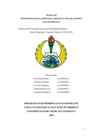 1
MAKALAH
MEMAHAMI BAHASA INDONESIA KEILMUAN SECARA KONSEP
DAN PENERAPAN
Disusun untuk memenuhi tugas mata kuliah bahasa Indonesia
Dosen Pengampuh : Agustine Nurhayati, S.Pd., M.Pd
Disusun Oleh:
Nur Arifaizal Basri (14-500-0011)
Alif Sofia Widianti (14-500-0033)
Vivi Nur Rahminta (14-500-0057)
Famela Pradita Fauzi (14-500-0037)
Leonardo Sandiego P. (14-500-0050)
PROGRAM STUDI BIMBINGAN DAN KONSELING
FAKULTAS KEGURUAN DAN ILMU PENDIDIKAN
UNIVERSITAS PGRI ADI BUANA SURABAYA
2015
 