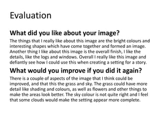 Evaluation
What did you like about your image?
The things that I really like about this image are the bright colours and
interesting shapes which have come together and formed an image.
Another thing I like about this image is the overall finish, I like the
details, like the logs and windows. Overall I really like this image and
defiantly see how I could use this when creating a setting for a story.
What would you improve if you did it again?
There is a couple of aspects of the image that I think could be
improved, and that this the grass and sky. The grass could have more
detail like shading and colours, as well as flowers and other things to
make the areas look better. The sky colour is not quite right and I feel
that some clouds would make the setting appear more complete.
 
