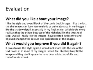 Evaluation
What did you like about your image?
I like the style and overall look of the comic book images. I like the fact
the the images can look very realistic or quite abstract. In my images I
like the shadow detail, especially in my final image, which looks more
realistic that the others because of the high detail in the threshold
step. Overall I really like the images I have created in this style and
enjoyed changing the colours and appearance of the images.
What would you improve if you did it again?
If I was to use this style again, I would look more into the use of the
text boxes as in some of my images I don’t feel like they truly fit the
image and they don’t appear to have been added carefully, and
therefore stand out.
 