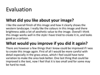 Evaluation
What did you like about your image?
I like the overall finish of this image and how it clearly shows the
western landscape. I really like the colours in this image and there
brightness adds a lot of aesthetic value to the image. Overall I think
this image works well in the style I have tried to create it in, and looks
good as a cartoon.
What would you improve if you did it again?
There are however a few things that I know could be improved if I was
to create this image again. First of all I would be more careful with
detail especially in the grass areas, which I feel could have tone
variation to make the area look better. One last thing that could be
improved is the text, now I feel that it is too small and for some may
be hard to read.
 