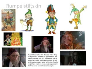 Rumpelstiltskin
Rupelstiltskin is the title character in the story.
In my version I want him to appear elf like. He
needs to appear kind so it is believable that he
would be trusted. But he also needs to be evil
and have some scare factor to him therefore he
might have one then more version especially in
his final scene, where he becomes angry.
 