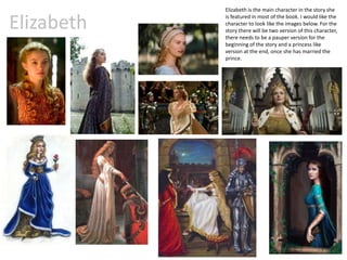 Elizabeth
Elizabeth is the main character in the story she
is featured in most of the book. I would like the
character to look like the images below. For the
story there will be two version of this character,
there needs to be a pauper version for the
beginning of the story and a princess like
version at the end, once she has married the
prince.
 