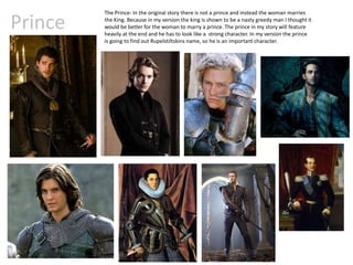 Prince
The Prince- In the original story there is not a prince and instead the woman marries
the King. Because in my version the king is shown to be a nasty greedy man I thought it
would be better for the woman to marry a prince. The prince in my story will feature
heavily at the end and he has to look like a strong character. In my version the prince
is going to find out Rupelstiltskins name, so he is an important character.
 