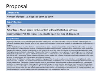 Proposal
Dimensions
Number of pages- 11. Page size 25cm by 19cm
Story Overview
Beginning- In the castle a young millers daughter “Elizabeth” and the prince, play in the castle. After a few years the miller and his daughter are
visiting the castle again, when the miller lies to the king and tells him that Elizabeth can spin straw into gold. The greedy king had Elizabeth placed in a
dungeon.
Middle- Elizabeth starts to cry, when she hears a voice and looks up to see a strange man stood in the dungeon. The man tells her that he can spin
straw into gold and asks for something in return. Elizabeth hands over her mother’s necklace. Then the man sits at the spinning wheel and through
the night turns the straw into gold. In the morning the king arrives to see all the gold and in his greed has the room refilled, with even more straw.
The king then speaks to Elizabeth and says that if she spins all of this straw into gold she may marry his son the prince. Again when the king has left
she begins to cry, then the man appears and asks for payment before he makes the straw gold. Elizabeth has nothing and continues to cry, then the
man tells her that if she promises him her first born child he will turn the straw to gold. Elizabeth doubts the man would actually want a child and so
agrees to the promise. Over night the man again turns the straw into gold.
Ending- Because all of the straw had been spun into gold the king agreed that she could marry the prince. After there wedding Elizabeth and the
prince had a child, a baby boy. One day the man returned and demanded that Elizabeth hand over her baby, Elizabeth begged the man for some way
to undo there promise. The man told Elizabeth that if she found out what his name was within a week, he would not take her child. Over the next
week all of the kingdom searched for the strange little man, on the final night the prince stumbled upon a camp where he watched the man dance
around the fire and overheard the man sing his name. The next day the man came to the castle and asked Elizabeth to guess his name. Elizabeth
joked guessing strange names, and after the man got mad he demanded that she have one final guess. Elizabeth spoke his name Rumpelstiltskin, and
the man disappeared. Then the kingdom celebrated and nobody heard from Rumpelsiltskin again, the end.
Export Format
PDF
Advantages: Allows access to the content without Photoshop software.
Disadvantages: PDF file reader is needed to open this type of document.
 