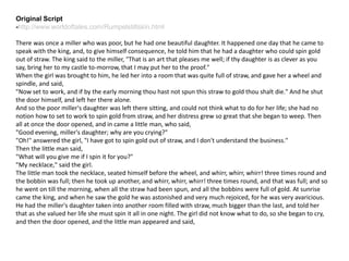 Original Script
-http://www.worldoftales.com/Rumpelstiltskin.html
There was once a miller who was poor, but he had one beautiful daughter. It happened one day that he came to
speak with the king, and, to give himself consequence, he told him that he had a daughter who could spin gold
out of straw. The king said to the miller, "That is an art that pleases me well; if thy daughter is as clever as you
say, bring her to my castle to-morrow, that I may put her to the proof."
When the girl was brought to him, he led her into a room that was quite full of straw, and gave her a wheel and
spindle, and said,
"Now set to work, and if by the early morning thou hast not spun this straw to gold thou shalt die." And he shut
the door himself, and left her there alone.
And so the poor miller's daughter was left there sitting, and could not think what to do for her life; she had no
notion how to set to work to spin gold from straw, and her distress grew so great that she began to weep. Then
all at once the door opened, and in came a little man, who said,
"Good evening, miller's daughter; why are you crying?"
"Oh!" answered the girl, "I have got to spin gold out of straw, and I don't understand the business."
Then the little man said,
"What will you give me if I spin it for you?"
"My necklace," said the girl.
The little man took the necklace, seated himself before the wheel, and whirr, whirr, whirr! three times round and
the bobbin was full; then he took up another, and whirr, whirr, whirr! three times round, and that was full; and so
he went on till the morning, when all the straw had been spun, and all the bobbins were full of gold. At sunrise
came the king, and when he saw the gold he was astonished and very much rejoiced, for he was very avaricious.
He had the miller's daughter taken into another room filled with straw, much bigger than the last, and told her
that as she valued her life she must spin it all in one night. The girl did not know what to do, so she began to cry,
and then the door opened, and the little man appeared and said,
 
