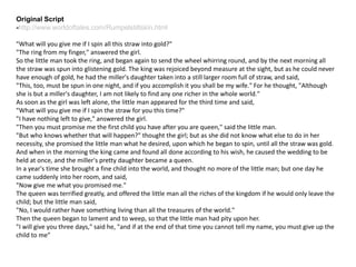 Original Script
-http://www.worldoftales.com/Rumpelstiltskin.html
"What will you give me if I spin all this straw into gold?"
"The ring from my finger," answered the girl.
So the little man took the ring, and began again to send the wheel whirring round, and by the next morning all
the straw was spun into glistening gold. The king was rejoiced beyond measure at the sight, but as he could never
have enough of gold, he had the miller's daughter taken into a still larger room full of straw, and said,
"This, too, must be spun in one night, and if you accomplish it you shall be my wife." For he thought, "Although
she is but a miller's daughter, I am not likely to find any one richer in the whole world."
As soon as the girl was left alone, the little man appeared for the third time and said,
"What will you give me if I spin the straw for you this time?"
"I have nothing left to give," answered the girl.
"Then you must promise me the first child you have after you are queen," said the little man.
"But who knows whether that will happen?" thought the girl; but as she did not know what else to do in her
necessity, she promised the little man what he desired, upon which he began to spin, until all the straw was gold.
And when in the morning the king came and found all done according to his wish, he caused the wedding to be
held at once, and the miller's pretty daughter became a queen.
In a year's time she brought a fine child into the world, and thought no more of the little man; but one day he
came suddenly into her room, and said,
"Now give me what you promised me."
The queen was terrified greatly, and offered the little man all the riches of the kingdom if he would only leave the
child; but the little man said,
"No, I would rather have something living than all the treasures of the world."
Then the queen began to lament and to weep, so that the little man had pity upon her.
"I will give you three days," said he, "and if at the end of that time you cannot tell my name, you must give up the
child to me”
 