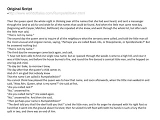 Original Script
-http://www.worldoftales.com/Rumpelstiltskin.html
Then the queen spent the whole night in thinking over all the names that she had ever heard, and sent a messenger
through the land to ask far and wide for all the names that could be found. And when the little man came next day,
(beginning with Caspar, Melchior, Balthazar) she repeated all she knew, and went through the whole list, but after each
the little man said,
"That is not my name."
The second day the queen sent to inquire of all the neighbours what the servants were called, and told the little man all
the most unusual and singular names, saying, "Perhaps you are called Roast-ribs, or Sheepshanks, or Spindleshanks?" But
he answered nothing but
"That is not my name."
The third day the messenger came back again, and said,
"I have not been able to find one single new name; but as I passed through the woods I came to a high hill, and near it
was a little house, and before the house burned a fire, and round the fire danced a comical little man, and he hopped on
one leg and cried,
"To-day do I bake, to-morrow I brew,
The day after that the queen's child comes in;
And oh! I am glad that nobody knew
That the name I am called is Rumpelstiltskin!"
You cannot think how pleased the queen was to hear that name, and soon afterwards, when the little man walked in and
said, "Now, Mrs. Queen, what is my name?" she said at first,
"Are you called Jack?"
"No," answered he.
"Are you called Harry?" she asked again.
"No," answered he. And then she said,
"Then perhaps your name is Rumpelstiltskin!"
"The devil told you that! the devil told you that!" cried the little man, and in his anger he stamped with his right foot so
hard that it went into the ground above his knee; then he seized his left foot with both his hands in such a fury that he
split in two, and there was an end of him.
 