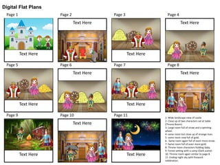 Digital Flat Plans
Page 1 Page 2 Page 3 Page 4
Page 5 Page 6 Page 7 Page 8
Page 9 Page 10 Page 11
Text HereText Here
Text HereText Here
Text Here
Text Here
Text Here
Text Here
Text Here
Text Here
Text Here
1- Wide landscape view of castle
2- Close up of two characters sat at table
(Throne Room)
3- Large room full of straw and a spinning
wheel.
4- same room but close up of strange man.
5- same room now full of gold.
6- Same room again full of even more straw.
7- Same room full of even more gold.
8- Throne room characters holding baby.
9- Forest setting with a camp (Dark scene)
10- Throne room again similar to page 8.
11- Ending night sky with firework
celebration.
 