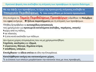Αντιμετώπιση από πλευράς κράτους και ιδιωτών άμεσων αναγκών
Στην αρχή:
το κράτος αντιμετώπισε με τα μέσα που διέθετε τις πρώτες στοιχειώδεις και
πιεστικές ανάγκες των προσφύγων:
διατροφή,  προσωρινή στέγαση,  ιατρική περίθαλψη.
Κινητοποιήθηκαν επίσης ιδιώτες, ατομικά ή οργανωμένα
Αποφασιστική, ιδιαίτερα
για την ιατρική περίθαλψη και
 την παροχή φαρμάκων,
 υπήρξε η δραστηριοποίηση στην Ελλάδα ξένων φιλανθρωπικών
οργανώσεων.
Διενεργήθηκαν έρανοι,
οργανώθηκαν πρόχειρα συσσίτια
και έγινε προσπάθεια για καθημερινή
διανομή ψωμιού,
 παροχή ρουχισμού
 και άλλων ειδών πρώτης ανάγκης.
 