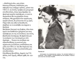 ΘΕΜΑ 2
Αφού μελετήσετε τις παρακάτω πηγές και με βάση το κείμενο του σχολικού σας βιβλίου να
αναφερθείτε στη βοήθεια που παρείχαν ξένα κράτη και φιλανθρωπικές οργανώσεις για την
ανακούφιση και περίθαλψη των προσφύγων της Μικρασιατικής καταστροφής.
Η άφιξη στην Αθήνα - Αμερικανική βοήθεια για την περίθαλψη των προσφύγων
Το αντιτορπιλικό έφτασε στον Πειραιά τα χαράματα της επόμενης μέρας. Ύστερα από σύντομες
διαπραγματεύσεις, οι αρχές έδωσαν άδεια αποβίβασης σε όλα τα μέλη της παροικίας μας. Πολύ
σύντομα πείστηκα ότι είχα κάνει πολύ καλά που ανέλαβα προσωπικά την υπόθεση των πολιτών
μας.
Οδήγησα, προσωρινά, τους επιβάτες του Simpson στις εγκαταστάσεις του τελωνείου και φρόντισα
να συγκροτηθεί αμέσως μια επιτροπή από τους πιο ικανούς στο χειρισμό γραφειοκρατικών
θεμάτων - εξασφάλιση προμηθειών, διανομή χρημάτων για τις ανάγκες κάθε οικογένειας κλπ. Τα
χρήματα αυτά τα είχαμε πάρει στη Σμύρνη από τους αντιπροσώπους της Επιτροπής Ανακούφισης
της Εγγύς Ανατολής. Στη συνέχεια καταπιάστηκα με το πρόβλημα της στέγασης των φυγάδων.
Τηλεγράφησα στο Κέντρο, στην Ουάσιγκτον, και εξήγησα στους προϊσταμένους μου ότι έτσι όπως
είχαν εξελιχθεί τα πράγματα στη Σμύρνη, χρειαζόμουν έκτακτη οικονομική ενίσχυση προκειμένου
να αντιμετωπίσω τις ανάγκες των Αμερικανών προσφύγων. Ο Πειραιάς και η Αθήνα είχαν ήδη
πλημμυρίσει πρόσφυγες από όλη την Τουρκία. Πολύ γρήγορα κατάλαβα ότι η εξεύρεση
καταλύματος για τους νεοαφιχθέντες Αμερικανούς θα ήταν υπόθεση δύσκολη ή και ακατόρθωτη.
Αφού έτρεχα σαν τρελός όλη μέρα από τη μια υπηρεσία στην άλλη, κατάφερα επιτέλους, προς το
βραδάκι, να πάρω άδεια για να κάνω χρήση ενός μεγάλου ατμόπλοιου που βρισκόταν στο λιμάνι
για επισκευές.
 