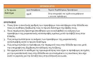 ΕΡΩΤΗΣΕΙΣ
1. Ποιος ήταν ο συνολικός αριθμός των προσφύγων που κατέφυγαν στην Ελλάδα και
ποιες οι συνθήκες διαβίωσής τους το πρώτο διάστημα της άφιξής τους;
2. Ποιοι παράγοντες δραστηριοποιήθηκαν για να καλυφθούν οι ανάγκες των
προσφύγων της μικρασιατικής καταστροφής αμέσως μετά την άφιξή τους στην
Ελλάδα;
3. Πώς αντιμετωπίστηκαν οι ανάγκες των προσφύγων της μικρασιατικής
καταστροφής κατά το πρώτο διάστημα;
4. Πώς αντιμετώπιζαν οι πρόσφυγες την παραμονή τους στην Ελλάδα πριν και μετά
την υπογραφή της Σύμβασης Ανταλλαγής της Λοζάνης;
5. Να ερμηνεύσετε το αίσθημα της προσωρινότητας που είχαν οι πρόσφυγες σε σχέση
με την εγκατάστασή τους στην Ελλάδα και να επισημάνετε τις συνέπειες που είχε
αυτό το γεγονός για την ένταξή τους στην ελληνική κοινωνία.
ΧΡΟΝΟΛΟΓΙΟ
2.Το πρώτο
διάστημα
1922 Νοέμβριος Ταμείο Περιθάλψεως Προσφύγων
1928 Στην απογραφή του 1928 καταγράφηκαν
1.220.000 πρόσφυγες
 