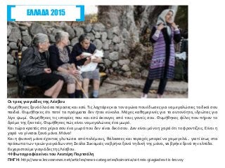 Οι τρεις γιαγιάδες τηςΛέσβου
Θυμήθηκες ξανά όλα όσα πέρασες και εσύ. Τις λαχτάρες και τον αγώνα που έδωσες για να μεγαλώσεις τα δικά σου
παιδιά. Θυμήθηκες ότι ποτέ τα πράγματα δεν ήταν εύκολα. Μάχες καθημερινές για το αυτονόητο, ιδρώτας για
λίγο ψωμί. Θυμήθηκες τις ιστορίες που και εσύ άκουγες από τους γονείς σου. Θυμήθηκες φίλες που πήραν το
δρόμο της ξενιτιάς.Θυμήθηκες πώς είναι να μεγαλώνεις ένα μωρό.
Και τώρα κρατάς στα χέρια σου ένα μωρό που δεν είναι δικό σου. Δεν είναι μόνο η χαρά ότι το φροντίζεις. Είναι η
χαρά να γίνεσαι ξανά μάνα. Μάνα!
Και η φυσική μάνα έχοντας γλυτώσει από πολέμους, θάλασσες και ταραχές μπορεί να χαμογελά... γιατί ίσως στα
πρόσωπα των τριών γιαγιάδων στη Σκάλα Συκαμιάς να βρήκε ξανά τη δική της μάνα, να βρήκε ξανά την ελπίδα.
Ευχαριστούμε γιαγιάδες τηςΛέσβου.
•Η Φωτογραφία είναι του Λευτέρη Παρτσάλη
ΠΗΓΗ: http://www.lesvosnews.net/articles/news-categories/koinonia/oi-treis-giagiades-tis-lesvoy
ΕΛΛΑΔΑ 2015
 