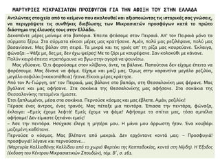 ΜΑΡΤΥΡΙΕΣ ΜΙΚΡΑΣΙΑΤΩΝ ΠΡΟΣΦΥΓΩΝ ΓΙΑ ΤΗΝ ΑΦΙΞΗ ΤΟΥΣ ΣΤΗΝ ΕΛΛΑΔΑ
Μελετώ τις πηγές και αναφέρω τις συνθήκες εξόδου των Ελλήνων προσφύγων
Πήγαμε πάλι στη Θεσσαλία. Βάλαμε
καπνά στον Αλμυρό. δουλέψαμε όλοι,
νέοι, γέροι, γυναίκες και παιδιά. Είχε
όμως ελονοσία και μας θέρισε. πέθαναν
οι μισοί. Ο τόπος μας ξεπάστρεψε.
Κερδίσαμε πολλά, μα τι τα θες; Μετά
φοβηθήκαμε την αρρώστια και πήγαμε
στη Θήβα. Μείναμε κι εκεί λίγο και
κάναμε καπνά, μετά πήραμε
αποζημίωση κι ήρθαμε δω. Μπήκαμε
σε καλές δουλειές. Ο αδερφός μου
έπιασε δουλειά στο σιδηρόδρομο. εγώ
έγινα φορτοεκφορτωτής στο σταθμό.
Πήρα και σπιτάκι στην Καισαριανή το
‘26.
(Μαρτυρία Ευάγγελου Γκάλα από το
χωριό Κόλντερε, κοντά στη Μαγνησία).
Η Έξοδος (έκδοση του Κέντρου
Μικρασιατικών Σπουδών), τόμ. Α’, σ. 113.
Μαρτυρία της Δέσποινας Συμεωνίδου από
τα Κενάταλα της Καππαδοκίας:
«Στο ταξίδι έκανε φουρτούνα και οι
γυναίκες λιγοθυμούσαν από το φόβο τους.
Άκουγες φωνές. Κλάματα. Εγώ είχα μαζί
μου τον άντρα μου, τη μάνα μου και τα τρία
παιδιά μου. […] Ευτυχώς δεν έπαθα τίποτε
άφησα τα παιδιά σε μια γωνιά του
βαποριού κοντά στη μάνα μου και
κουβαλούσα νερό στις λιπόθυμες γυναίκες.
Μερικοί άνθρωποι δε βάσταζαν από τα
βάσανα που τράβηξαν και πέθαναν στο
βαπόρι […] Επιτέλους φτάσαμε στον
Πειραιά. Άλλοι κατέβηκαν εκεί εμείς
συνεχίσαμε το ταξίδι για την Καβάλα. Μας
πήγαν στο Τσινάρ Ντερέ, κοντά στη
σημερινή Νέα Καρβάλη. Δυο χρόνια
μείναμε εκεί κάτω από τα τσαντίρια. Ο
κόσμος αρρώσταινε και πέθαινε κάθε
μέρα.»
 