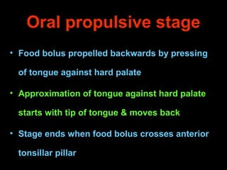 Oral propulsive stage
• Food bolus propelled backwards by pressing
of tongue against hard palate
• Approximation of tongue...