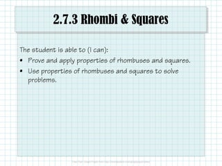 2.7.3 Rhombi & Squares
The student is able to (I can):
• Prove and apply properties of rhombuses and squares.
• Use properties of rhombuses and squares to solve
problems.
 
