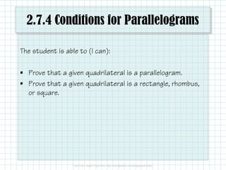2.7.4 Conditions for Parallelograms
The student is able to (I can):
• Prove that a given quadrilateral is a parallelogram.
• Prove that a given quadrilateral is a rectangle, rhombus,
or square.
 