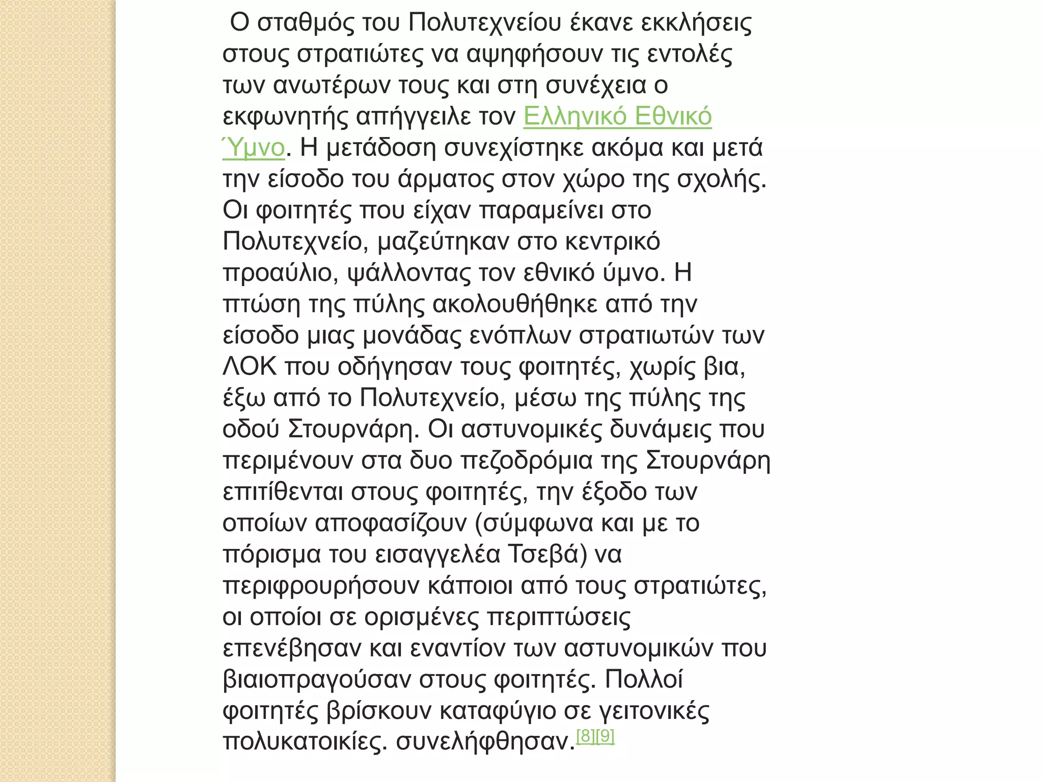 Ο σταθμός του Πολυτεχνείου έκανε εκκλήσεις
στους στρατιώτες να αψηφήσουν τις εντολές
των ανωτέρων τους και στη συνέχεια ο
εκφωνητής απήγγειλε τον Ελληνικό Εθνικό
Ύμνο. Η μετάδοση συνεχίστηκε ακόμα και μετά
την είσοδο του άρματος στον χώρο της σχολής.
Οι φοιτητές που είχαν παραμείνει στο
Πολυτεχνείο, μαζεύτηκαν στο κεντρικό
προαύλιο, ψάλλοντας τον εθνικό ύμνο. Η
πτώση της πύλης ακολουθήθηκε από την
είσοδο μιας μονάδας ενόπλων στρατιωτών των
ΛΟΚ που οδήγησαν τους φοιτητές, χωρίς βια,
έξω από το Πολυτεχνείο, μέσω της πύλης της
οδού Στουρνάρη. Οι αστυνομικές δυνάμεις που
περιμένουν στα δυο πεζοδρόμια της Στουρνάρη
επιτίθενται στους φοιτητές, την έξοδο των
οποίων αποφασίζουν (σύμφωνα και με το
πόρισμα του εισαγγελέα Τσεβά) να
περιφρουρήσουν κάποιοι από τους στρατιώτες,
οι οποίοι σε ορισμένες περιπτώσεις
επενέβησαν και εναντίον των αστυνομικών που
βιαιοπραγούσαν στους φοιτητές. Πολλοί
φοιτητές βρίσκουν καταφύγιο σε γειτονικές
πολυκατοικίες. συνελήφθησαν.[8][9]
 