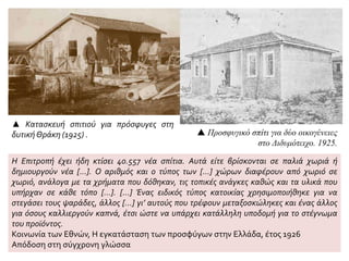 ▲ Κατασκευή σπιτιού για πρόσφυγες στη
δυτική Θράκη (1925) .  Προσφυγικό σπίτι για δύο οικογένειες
στο Διδυμότειχο. 1925.
Η Επιτροπή έχει ήδη κτίσει 40.557 νέα σπίτια. Αυτά είτε βρίσκονται σε παλιά χωριά ή
δημιουργούν νέα […]. Ο αριθμός και ο τύπος των [...] χώρων διαφέρουν από χωριό σε
χωριό, ανάλογα με τα χρήματα που δόθηκαν, τις τοπικές ανάγκες καθώς και τα υλικά που
υπήρχαν σε κάθε τόπο [...]. […] Ένας ειδικός τύπος κατοικίας χρησιμοποιήθηκε για να
στεγάσει τους ψαράδες, άλλος [...] γι’ αυτούς που τρέφουν μεταξοσκώληκες και ένας άλλος
για όσους καλλιεργούν καπνά, έτσι ώστε να υπάρχει κατάλληλη υποδομή για το στέγνωμα
του προϊόντος.
Κοινωνία των Εθνών, Η εγκατάσταση των προσφύγων στην Ελλάδα, έτος 1926
Απόδοση στη σύγχρονη γλώσσα
 