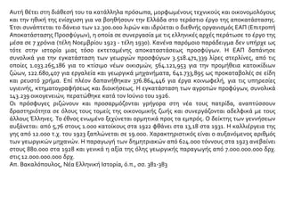Αυτή θέτει στη διάθεσή του τα κατάλληλα πρόσωπα, μορφωμένους τεχνικούς και οικονομολόγους
και την ηθική της ενίσχυση για να βοηθήσουν την Ελλάδα στο τεράστιο έργο της αποκατάστασης.
Έτσι συνάπτεται το δάνειο των 12.300.000 λιρών και ιδρύεται ο διεθνής οργανισμός ΕΑΠ (Επιτροπή
Αποκατάστασης Προσφύγων), η οποία σε συνεργασία με τις ελληνικές αρχές περάτωσε το έργο της
μέσα σε 7 χρόνια (τέλη Νοεμβρίου 1923 - τέλη 1930). Κανένα παρόμοιο παράδειγμα δεν υπήρχε ως
τότε στην ιστορία μιας τόσο εκτεταμένης αποκαταστάσεως προσφύγων. Η ΕΑΠ δαπάνησε
συνολικά για την εγκατάσταση των γεωργών προσφύγων 3.518.471,339 λίρες στερλίνες, από τις
οποίες 1.033.265,186 για το κτίσιμο νέων οικισμών, 564.121,953 για την προμήθεια κατοικίδιων
ζώων, 122.680,407 για εργαλεία και γεωργικά μηχανήματα, 641.733,895 ως προκαταβολές σε είδη
και ρευστό χρήμα. Επί πλέον δαπανήθηκαν 376.864,446 για έργα κοινωφελή, για τις υπηρεσίες
υγιεινής, κτηματογραφήσεως και διοικήσεως. Η εγκατάσταση των αγροτών προφύγων, συνολικά
143.239 οικογενειών, περατώθηκε κατά τον Ιούνιο του 1926.
Οι πρόσφυγες ριζώνουν και προσαρμόζονται γρήγορα στη νέα τους πατρίδα, αναπτύσσουν
δραστηριότητα σε όλους τους τομείς της οικονομικής ζωής και συνεργάζονται αδελφικά με τους
άλλους Έλληνες. Το έθνος ενωμένο ξεχύνεται ορμητικά προς τα εμπρός. Ο δείκτης των γεννήσεων
αυξάνεται: από 5,76 στους 1.000 κατοίκους στα 1922 φθάνει στα 13,18 στα 1931. Η καλλιέργεια της
γης από 12.000 τ.χ. του 1923 ξαπλώνεται σε 19.000. Χαρακτηριστικός είναι ο αυξανόμενος αριθμός
των γεωργικών μηχανών. Η παραγωγή των δημητριακών από 624.000 τόννους στα 1923 ανεβαίνει
στους 880.000 στα 1928 και γενικά η αξία της όλης γεωργικής παραγωγής από 7.000.000.000 δρχ.
στις 12.000.000.000 δρχ.
Απ. Βακαλόπουλος, Νέα Ελληνική Ιστορία, ό.π., σσ. 381-383
 