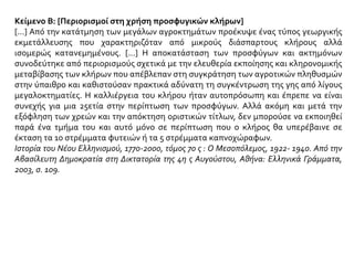 Κείμενο Β: [Περιορισμοί στη χρήση προσφυγικών κλήρων]
[...] Από την κατάτμηση των μεγάλων αγροκτημάτων προέκυψε ένας τύπος γεωργικής
εκμετάλλευσης που χαρακτηριζόταν από μικρούς διάσπαρτους κλήρους αλλά
ισομερώς κατανεμημένους. [...] Η αποκατάσταση των προσφύγων και ακτημόνων
συνοδεύτηκε από περιορισμούς σχετικά με την ελευθερία εκποίησης και κληρονομικής
μεταβίβασης των κλήρων που απέβλεπαν στη συγκράτηση των αγροτικών πληθυσμών
στην ύπαιθρο και καθιστούσαν πρακτικά αδύνατη τη συγκέντρωση της γης από λίγους
μεγαλοκτηματίες. Η καλλιέργεια του κλήρου ήταν αυτοπρόσωπη και έπρεπε να είναι
συνεχής για μια 25ετία στην περίπτωση των προσφύγων. Αλλά ακόμη και μετά την
εξόφληση των χρεών και την απόκτηση οριστικών τίτλων, δεν μπορούσε να εκποιηθεί
παρά ένα τμήμα του και αυτό μόνο σε περίπτωση που ο κλήρος θα υπερέβαινε σε
έκταση τα 10 στρέμματα φυτειών ή τα 5 στρέμματα καπνοχώραφων.
Ιστορία του Νέου Ελληνισμού, 1770-2000, τόμος 7ο ς : Ο Μεσοπόλεμος, 1922- 1940. Από την
Αβασίλευτη Δημοκρατία στη Δικτατορία της 4η ς Αυγούστου, Αθήνα: Ελληνικά Γράμματα,
2003, σ. 109.
 
