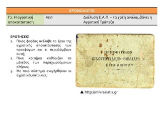 ΧΡΟΝΟΛΟΓΙΟ
Γ2. Η αγροτική
αποκατάσταση
1930 Διάλυση Ε.Α.Π. – τα χρέη αναλαμβάνει η
ΑγροτικήΤράπεζα
ΕΡΩΤΗΣΕΙΣ
1. Ποιος φορέας ανέλαβε το έργο της
αγροτικής αποκατάστασης των
προσφύγων και τι περιελάμβανε
αυτή;
2. Ποια κριτήρια καθόριζαν το
μέγεθος των παραχωρούμενων
κλήρων;
3. Με ποιο σύστημα ανεγέρθηκαν οι
αγροτικές κατοικίες;
 http://mikrasiatis.gr
 