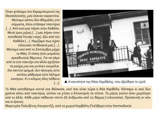  Η κοινότητα της Νέας Καρβάλης, που ιδρύθηκε το 1926.
Όταν φτάσαμε στο Καραμπουρνού της
Θεσσαλονίκης, μας έκαναν καραντίνα.
Μείναμε κάπου δύο βδομάδες στα
σύρματα, όπου στήσαμε τσαντίρια
[…]. Από εκεί μας πήγαν στην Καβάλα.
Μετά τρεις μέρες […] μας πήγαν στην
τοποθεσίαΤσινάρ ντερέ, έξω από την
Καβάλα […]. Νομίζαμε πως είχαν
τελειώσει τα βάσανά μας […].
Μείναμε εκεί από το Σεπτέμβρη μέχρι
το Μάη. Ο τόπος ήταν γιομάτος
αγκαθωτούς θάμνους. Για να πάμε
από το ένα τσαντίρι στο άλλο σχιζόταν
τα ρούχα μας και γινόταν κουρέλια.
Και παντού ερημιά. Δεν άκουγες ούτε
σκύλου γάβγισμα ούτε λάλημα
κοκόρου. Κι ο κόσμος όλος πέθαινε
[…].
Το Μάη κατεβήκαμε κοντά στη θάλασσα, εκεί που είναι τώρα η Νέα Καρβάλη. Κάτσαμε κι εκεί δυο
χρόνια κάτω από τσαντίρια, ώσπου να χτίσει ο Εποικισμός τα σπίτια. Το μέρος εκείνο ήταν χειρότερο
από το άλλο. Κάθε μέρα πέθαιναν πέντε έξι άνθρωποι από τις θέρμες [=ελονοσία]. Προπαντός οι νέοι
και οι έγκυες.
Μαρτυρία Πολυξένης Κατραντζή, από το χωριό Καρβάλη (Γκέλβερι) στην Καππαδοκία
 