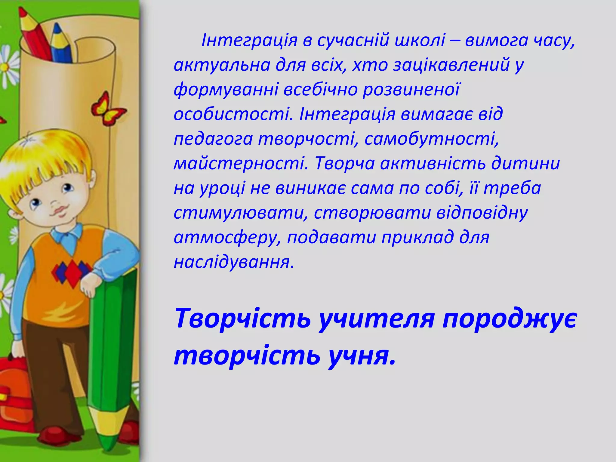 Інтеграція в сучасній школі – вимога часу,
актуальна для всіх, хто зацікавлений у
формуванні всебічно розвиненої
особистості. Інтеграція вимагає від
педагога творчості, самобутності,
майстерності. Творча активність дитини
на уроці не виникає сама по собі, її треба
стимулювати, створювати відповідну
атмосферу, подавати приклад для
наслідування.
Творчість учителя породжує
творчість учня.
 