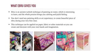 WHAT EBRU GIVES YOU
✦ Ebru is an ancient turkish technique of painting on water, which is interesting
to learn, and the whole process brings you calming and joyful feeling.
✦ You don’t need any painting skills or art experience, to create beautiful piece of
ebru during your very ﬁrst class.
✦ This technique can be applied on paper, fabric or other materials so you can
create and decorate with your own hands and imagination.
 