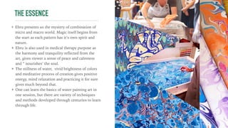 THE ESSENCE
Ebru presents us the mystery of combination of
micro and macro world. Magic itself begins from
the start as each pattern has it’s own spirit and
nature.
Ebru is also used in medical therapy purpose as
the harmony and tranquility reﬂected from the
art, gives viewer a sense of peace and calmness
and “ nourishes’ the soul.
The stillness of water, vivid brightness of colors
and meditative process of creation gives positive
energy, mind relaxation and practicing it for sure
gives much beyond that.
One can learn the basics of water painting art in
one session, but there are variety of techniques
and methods developed through centuries to learn
through life.
 