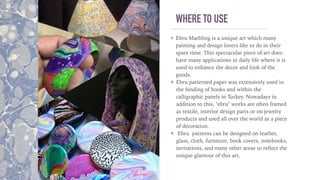 WHERE TO USE
Ebru Marbling is a unique art which many
painting and design lovers like to do in their
spare time. This spectacular piece of art does
have many applications in daily life where it is
used to enhance the decor and look of the
goods.
Ebru patterned paper was extensively used in
the binding of books and within the
calligraphic panels in Turkey. Nowadays in
addition to this, "ebru" works are often framed
as textile, interior design parts or on jewelry
products and used all over the world as a piece
of decoration.
Ebru patterns can be designed on leather,
glass, cloth, furniture, book covers, notebooks,
invitations, and many other areas to reﬂect the
unique glamour of this art.
 
